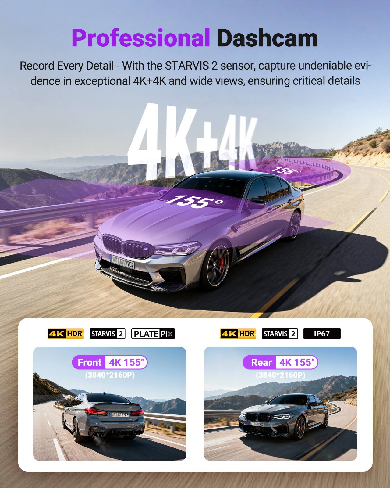 Professional Dashcam  
Record Every Detail - With the STARVIS 2 sensor, capture undeniable evidence in exceptional 4K+4K and wide views, ensuring critical details

4K+4K

Front 4K 155° (3840*2160P)  
Rear 4K 155° (3840*2160P)

4K HDR STARVIS 2 PLATE PIX  
4K HDR STARVIS 2 IP67