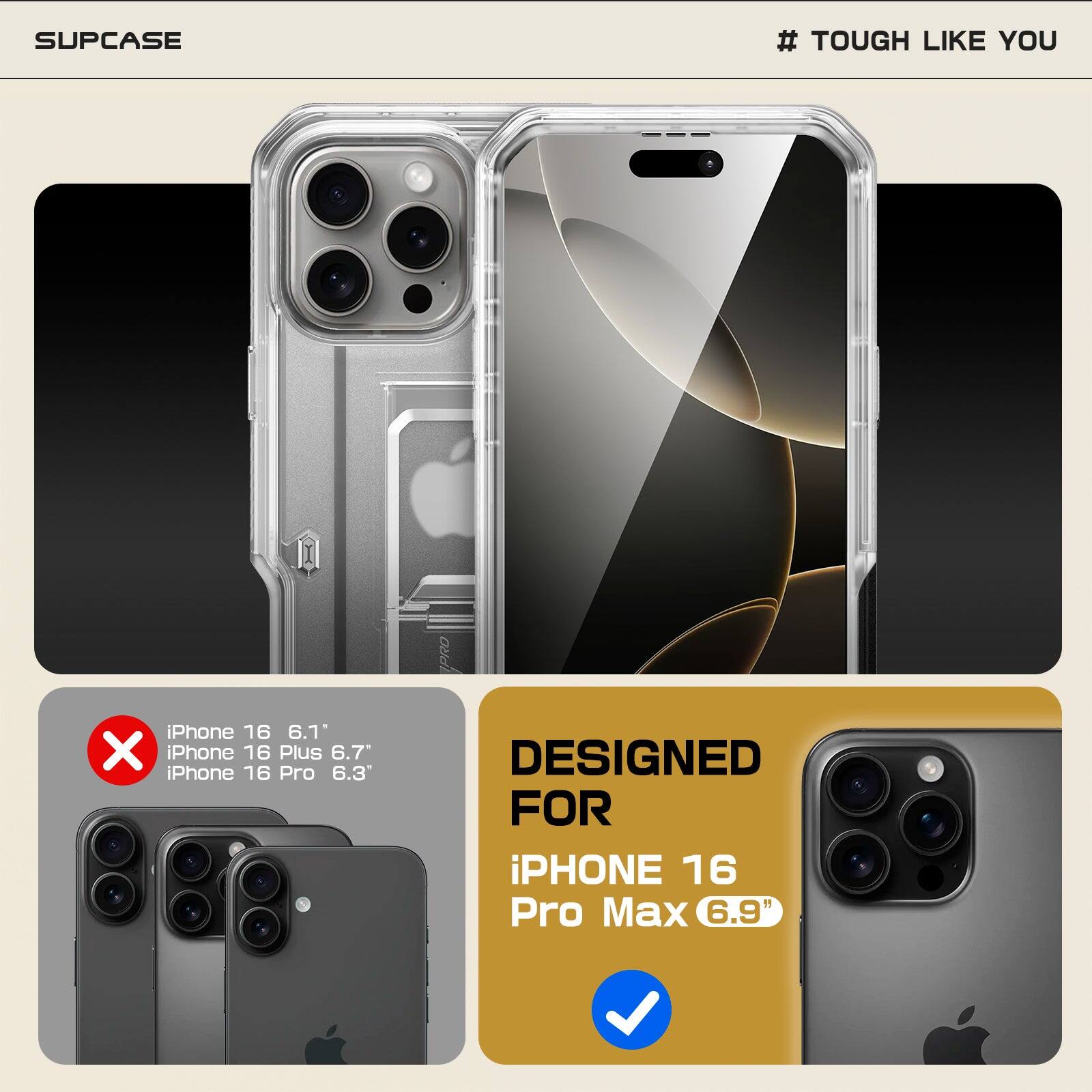 SUPCASE  
# TOUGH LIKE YOU  

iPhone 16 6.1"  
iPhone 16 Plus 6.7"  
iPhone 16 Pro 6.3"  
iPhone 16 Pro Max 6.9"  

DESIGNED FOR  
iPhone 16 Pro Max 6.9"