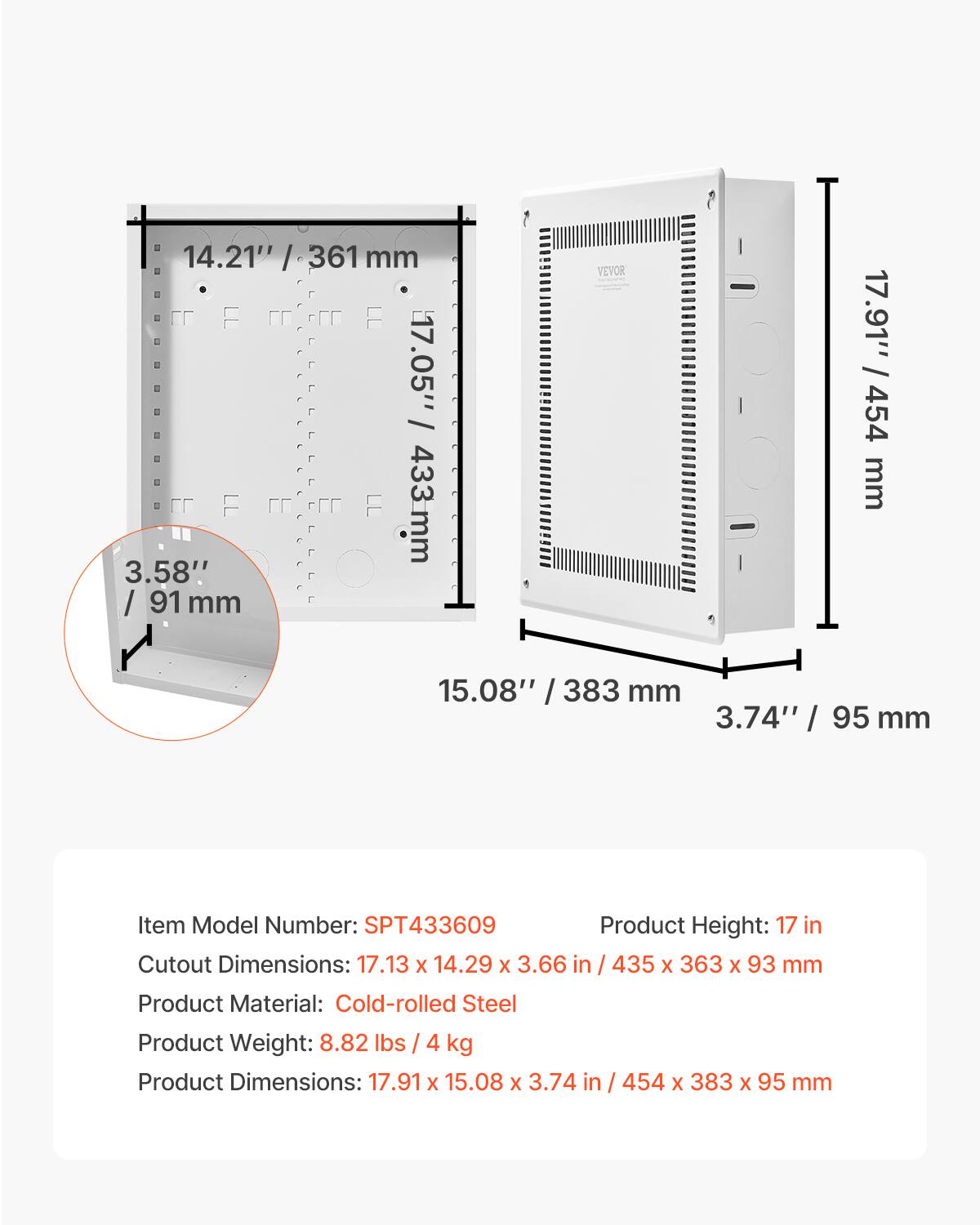 14.21" / 361 mm  
17.05" / 433 mm  
3.58" / 91 mm  

Item Model Number: SPT433609  
Product Height: 17 in  
Cutout Dimensions: 17.13 X 14.29 X 3.66 in / 435 X 363 x 93 mm  
Product Material: Cold-rolled Steel  
Product Weight: 8.82 lbs / 4 kg  
Product Dimensions: 17.91 X 15.08 X 3.74 in / 454 X 383 x 95 mm