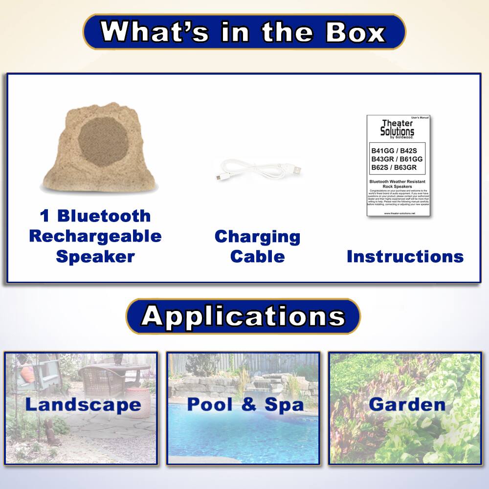 What's in the Box

- 1 Bluetooth Rechargeable Speaker
- Charging Cable
- Instructions

Applications

- Landscape
- Pool & Spa
- Garden

Theater Solutions by Faldwood

B41GG / B42S / B43GR / B61GG / B62S / B63GR

Bluetooth Weather Resistant Rock Speakers