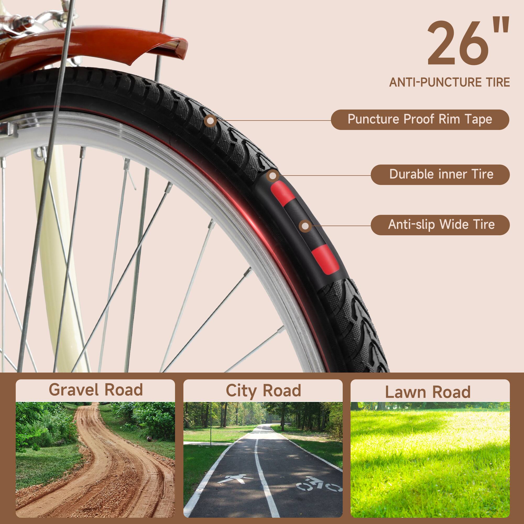 26" Anti-Puncture Tire  
- Puncture Proof Rim Tape  
- Durable Inner Tire  
- Anti-slip Wide Tire  

Gravel Road  
City Road  
Lawn Road