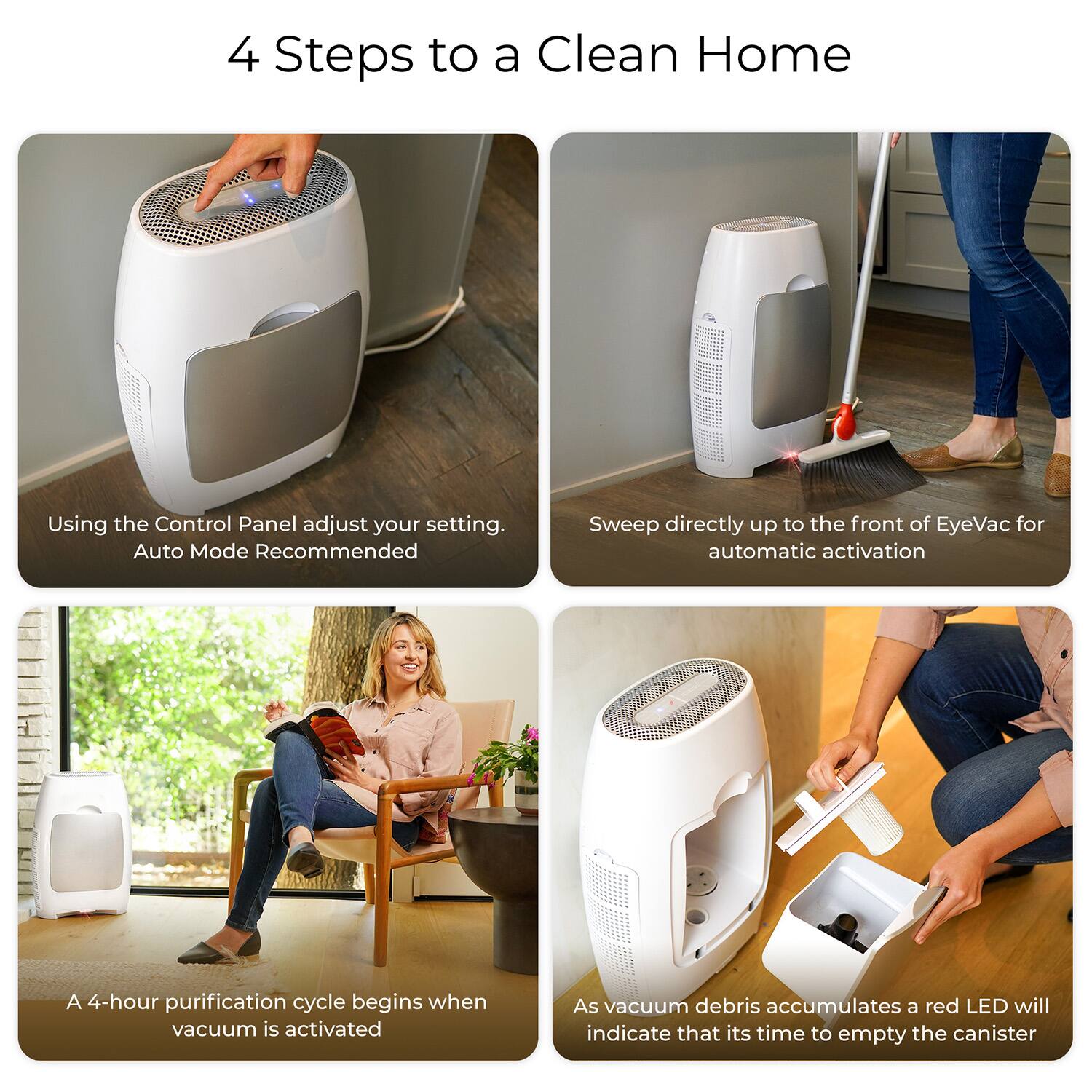 4 Steps to a Clean Home

1. Using the Control Panel adjust your setting. Auto Mode Recommended
2. Sweep directly up to the front of EyeVac for automatic activation
3. A 4-hour purification cycle begins when vacuum is activated
4. As vacuum debris accumulates a red LED will indicate that it's time to empty the canister