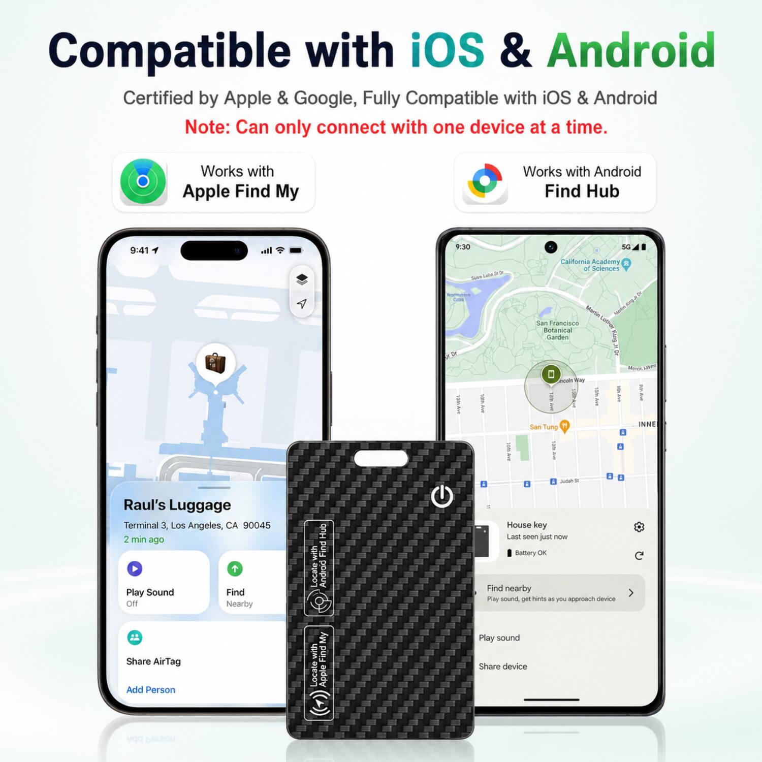 Compatible with iOS & Android  
Certified by Apple & Google, Fully Compatible with iOS & Android  
Note: Can only connect with one device at a time.  
Works with Apple Find My  
Works with Android Find Hub  

9:41  
Raul's Luggage  
Terminal 3, Los Angeles, CA 90045  
2 min ago  
Play Sound  
Find on Nearby Hub  
Share AirTag  
Add Person  

9:30  
House key  
Last seen just now  
Battery OK  
Find nearby  
Play sound, get hints as you approach device  
Share device