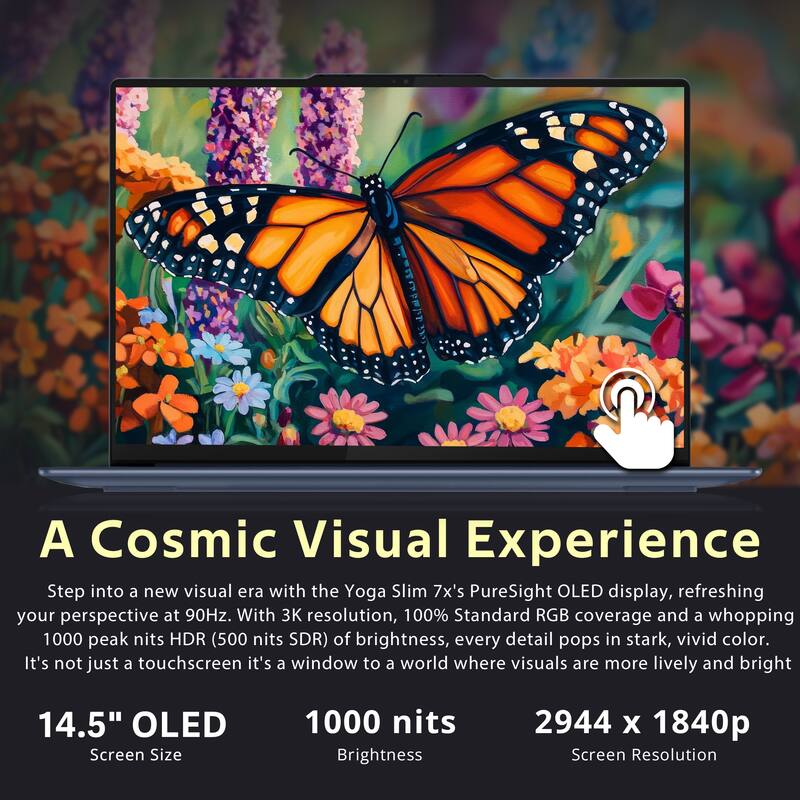 A Cosmic Visual Experience

Step into a new visual era with the Yoga Slim 7x's PureSight OLED display, refreshing your perspective at 90Hz. With 3K resolution, 100% Standard RGB coverage, and a whopping 1000 peak nits HDR (500 nits SDR) of brightness, every detail pops in stark, vivid color. It's not just a touchscreen; it's a window to a world where visuals are more lively and bright.

14.5" OLED  
Screen Size

1000 nits  
Brightness

2944 x 1840p  
Screen Resolution