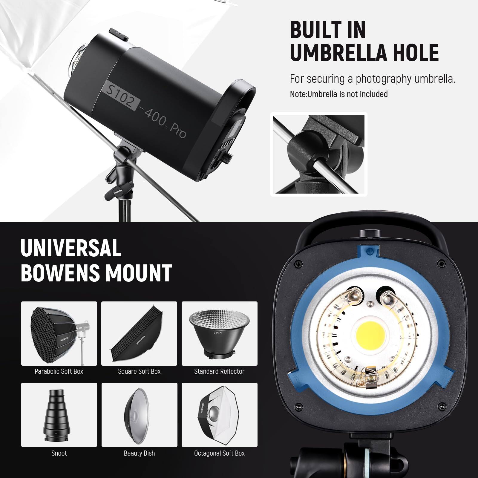 S102 - S102-400 Pro  
400% Pro  
BUILT IN UMBRELLA HOLE  
For securing a photography umbrella.  
Note: Umbrella is not included  

UNIVERSAL BOWENS MOUNT  
- Parabolic Soft Box  
- Square Soft Box  
- Standard Reflector  
- Snoot  
- Beauty Dish  
- Octagonal Soft Box