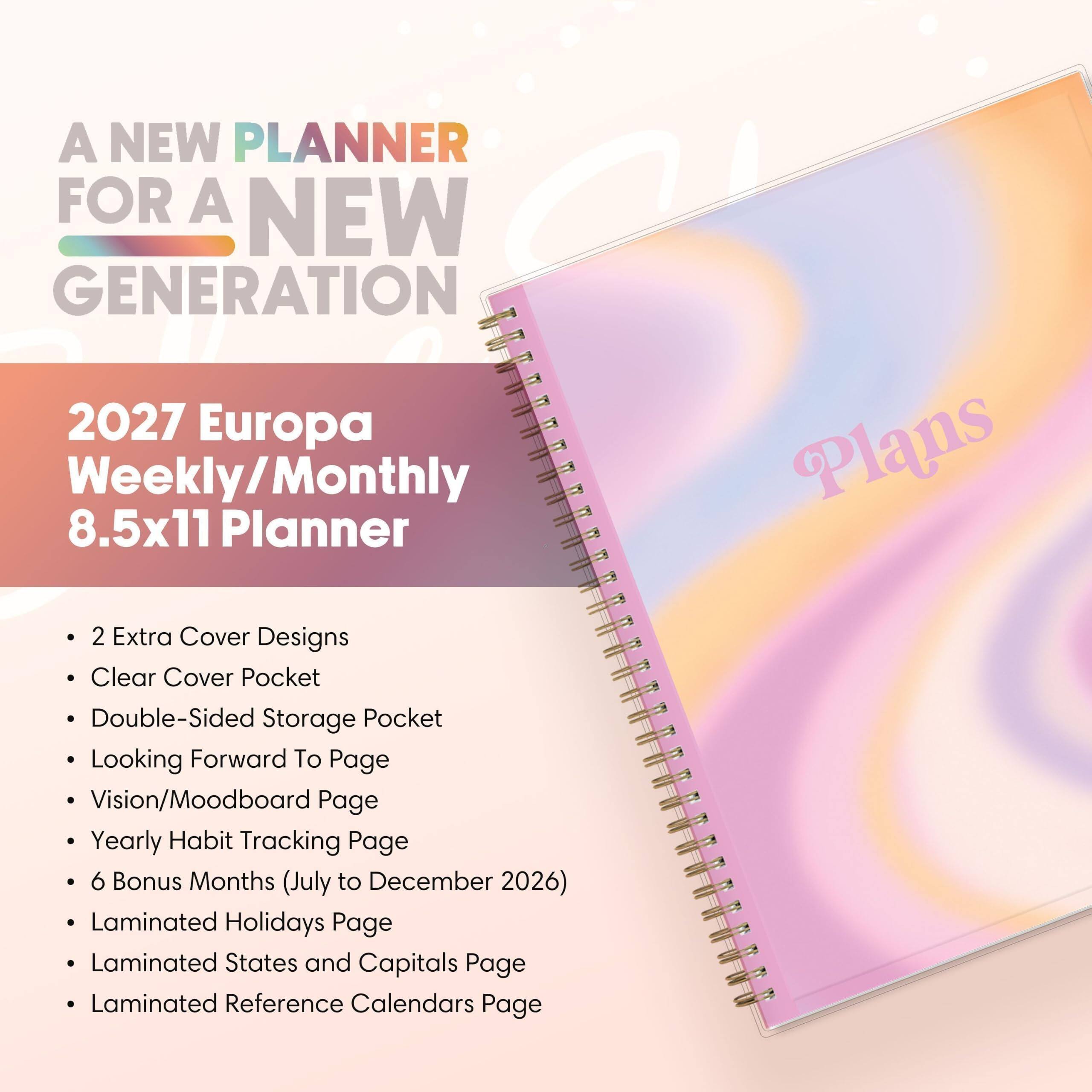 A NEW PLANNER FOR A NEW GENERATION

2027 Europa Weekly/Monthly 8.5x11 Planner

- 2 Extra Cover Designs
- Clear Cover Pocket
- Double-Sided Storage Pocket
- Looking Forward To Page
- Vision/Moodboard Page
- Yearly Habit Tracking Page
- 6 Bonus Months (July to December 2026)
- Laminated Holidays Page
- Laminated States and Capitals Page
- Laminated Reference Calendars Page