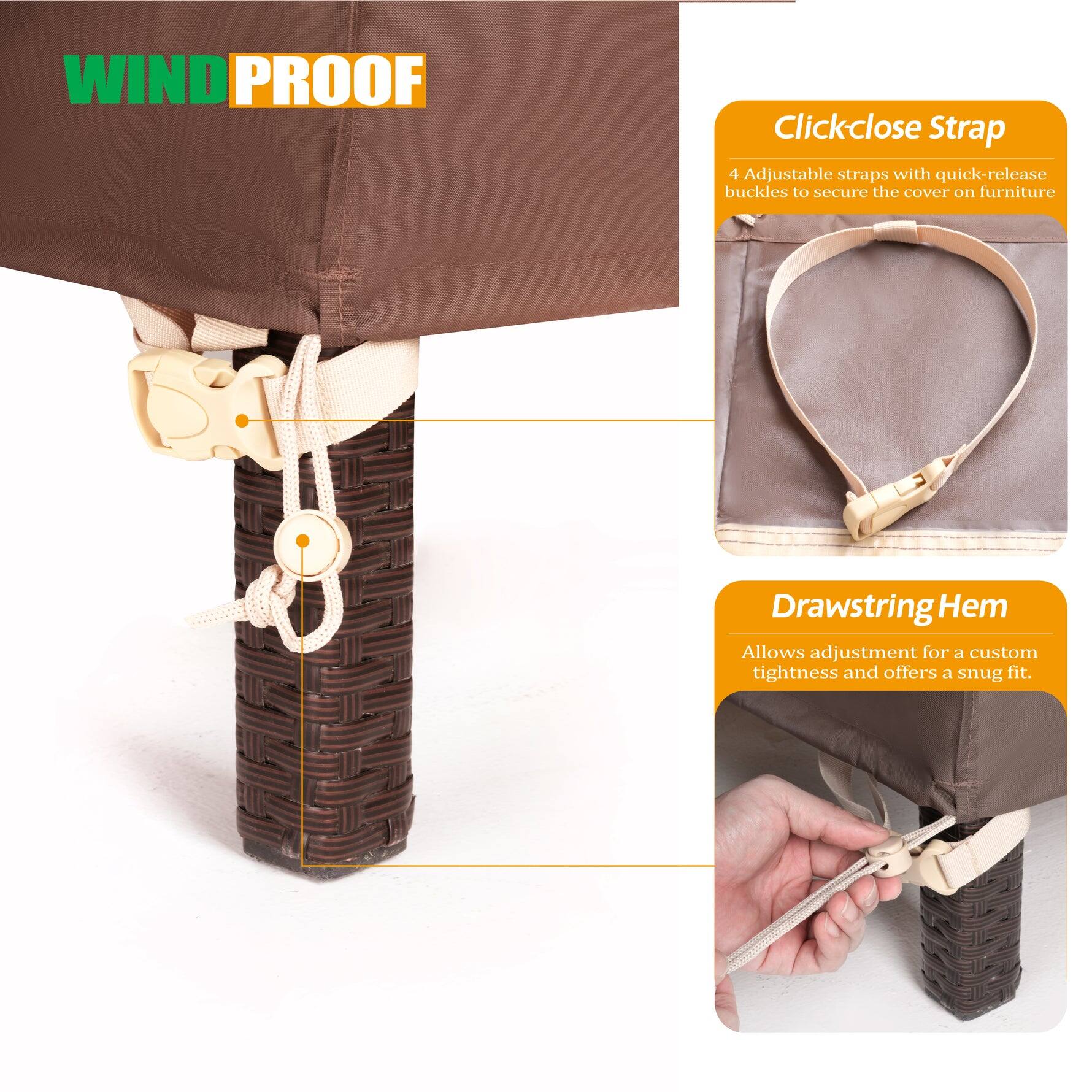 **WINDPROOF**

**Clickclose Strap**
4 Adjustable straps with quick-release buckles to secure the cover on furniture

**Drawstring Hem**
Allows adjustment for a custom tightness and offers a snug fit.