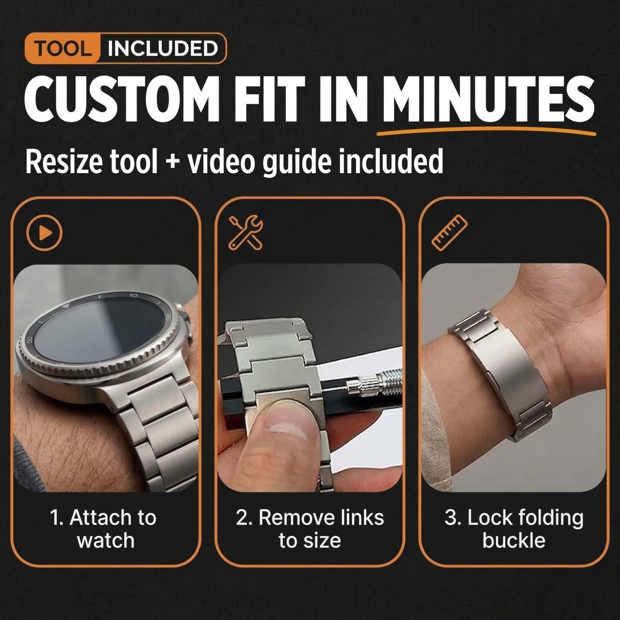 TOOL INCLUDED  
CUSTOM FIT IN MINUTES  
Resize tool + video guide included  

1. Attach to watch  
2. Remove links to size  
3. Lock folding buckle