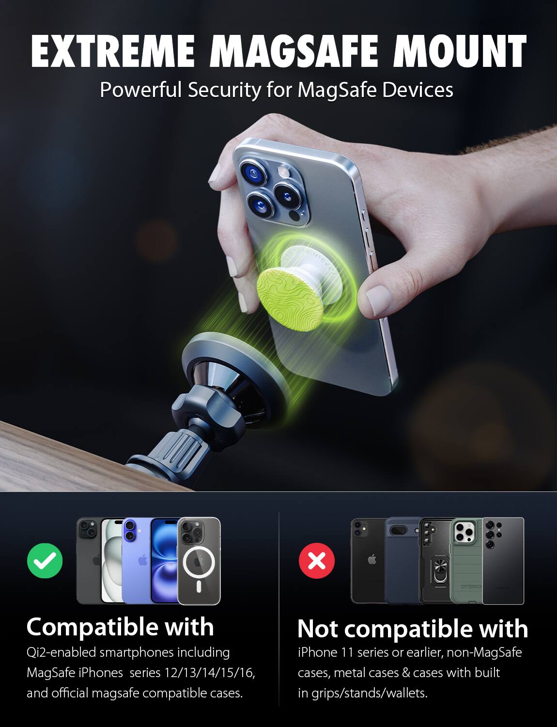 EXTREME MAGSAFE MOUNT  
Powerful Security for MagSafe Devices  

Compatible with  
Qi2-enabled smartphones including MagSafe iPhones series 12/13/14/15/16, and official MagSafe compatible cases.  

Not compatible with  
iPhone 11 series or earlier, non-MagSafe cases, metal cases & cases with built-in grips/stands/wallets.