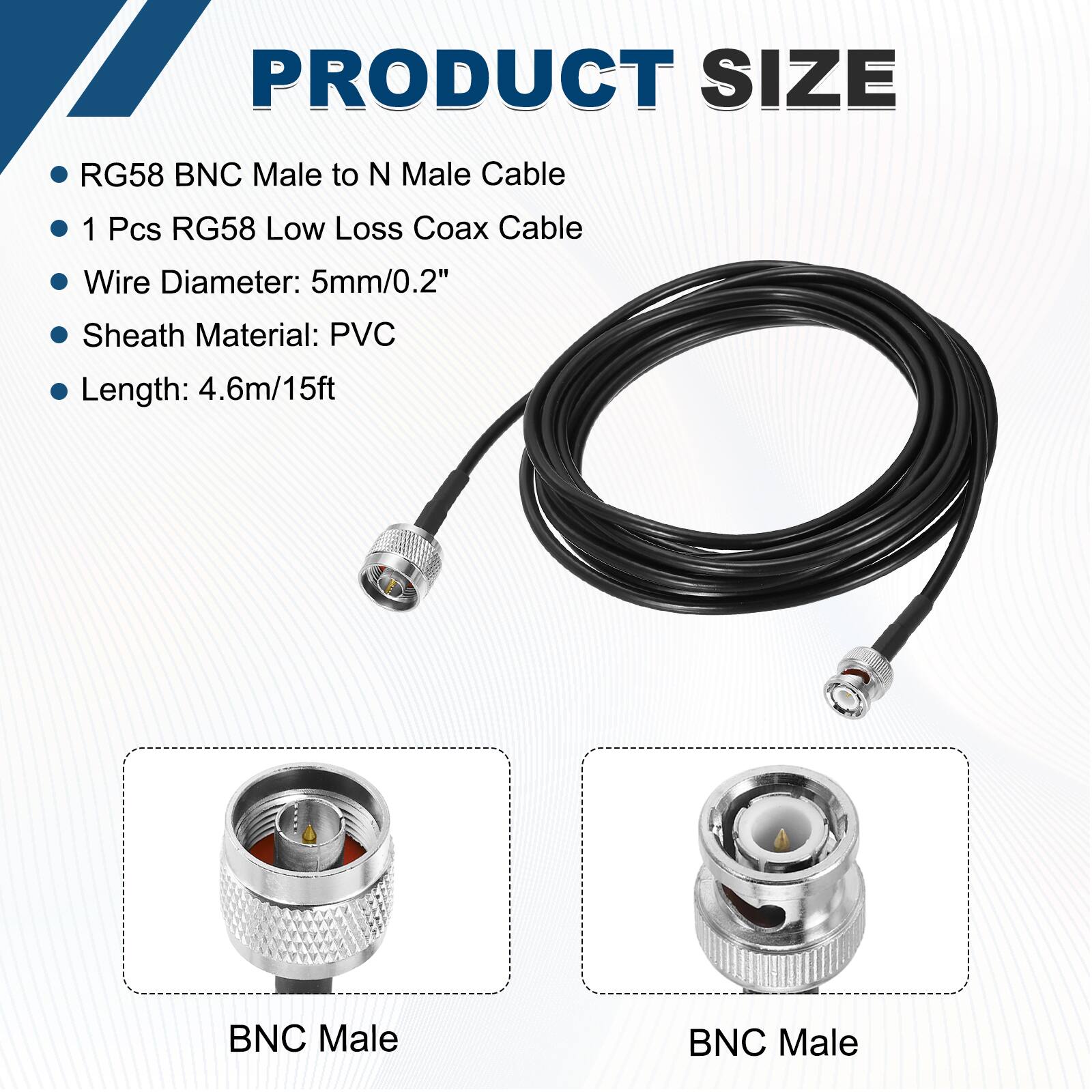 PRODUCT SIZE

- RG58 BNC Male to N Male Cable
- 1 Pcs RG58 Low Loss Coax Cable
- Wire Diameter: 5mm/0.2"
- Sheath Material: PVC
- Length: 4.6m/15ft

BNC Male

BNC Male