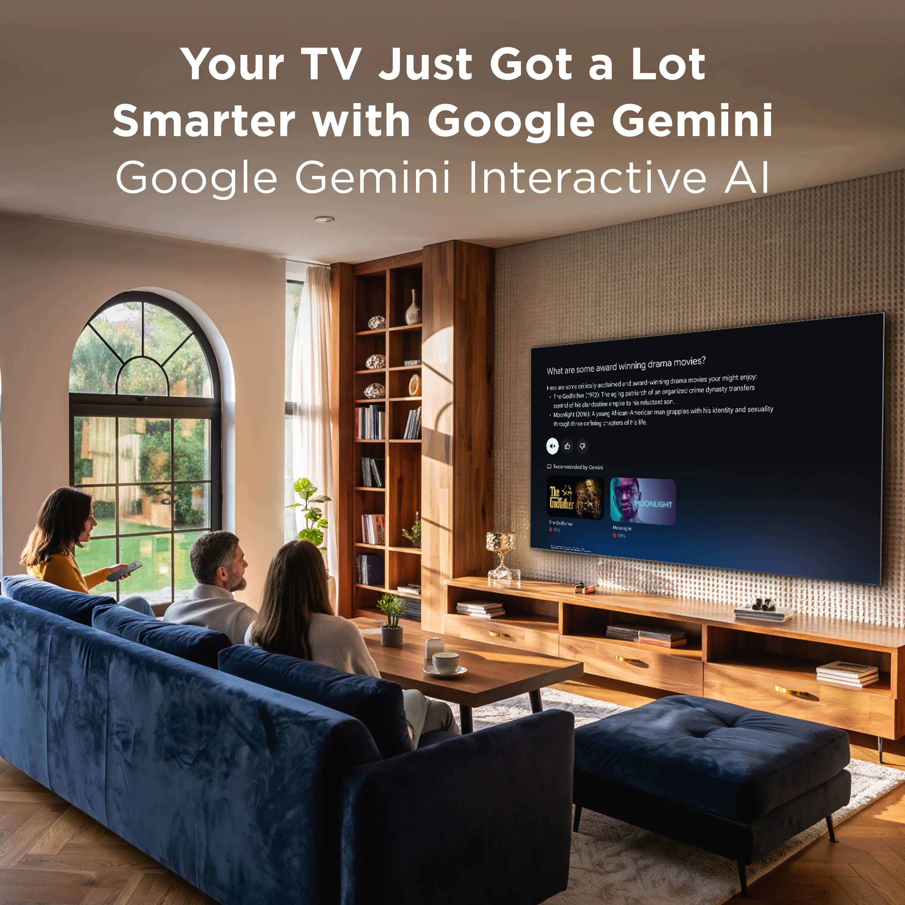 Your TV Just Got a Lot Smarter with Google Gemini  
Google Gemini Interactive AI

What are some award-winning drama movies?  
I am an AI assistant that can recommend award-winning drama movies you might enjoy. Here are some examples:  
- "The Godfather" (1972) - A classic crime drama about the Corleone family.  
- "Moonlight" (2016) - A coming-of-age story about a young African American man grappling with his identity and sexuality.  
- "The Social Network" (2010) - A drama about the founding of Facebook.  
- "12 Years a Slave" (2013) - A historical drama about a free black man kidnapped and sold into slavery.  
- "The Shawshank Redemption" (1994) - A drama about a man's life in prison and his quest for freedom.  

Recommended by Gemini