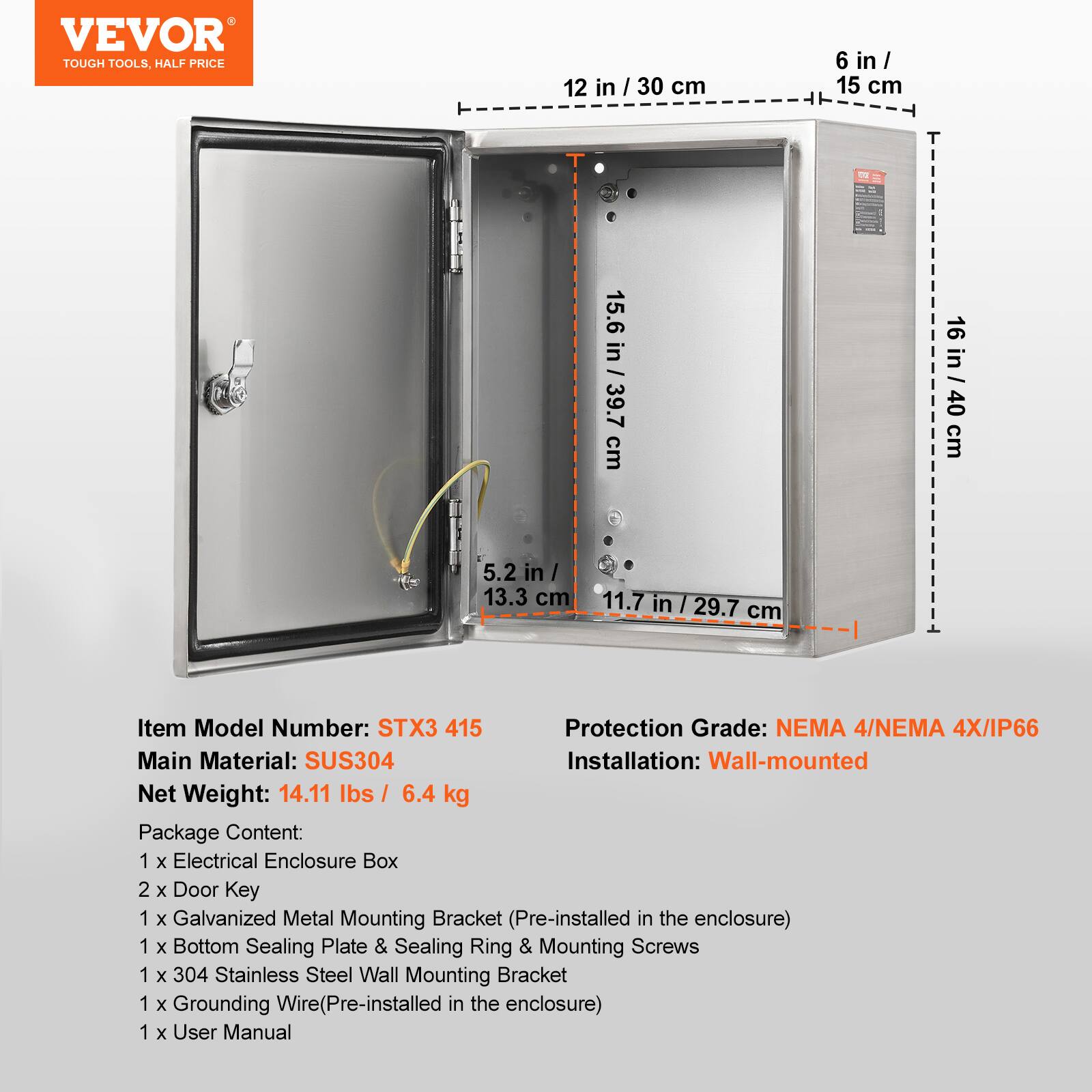 VEVOR TOUGH TOOLS, HALF PRICE

12 in / 30 cm  
6 in / 15 cm  
15.6 in / 39.7 cm  
16 in / 40 cm  
5.2 in / 13.3 cm  
11.7 in / 29.7 cm

Item Model Number: STX3 415  
Protection Grade: NEMA 4/NEMA 4X/IP66  
Main Material: SUS304  
Installation: Wall-mounted  
Net Weight: 14.11 lbs / 6.4 kg  

Package Content:  
1 x Electrical Enclosure Box  
2 x Door Key  
1 x Galvanized Metal Mounting Bracket (Pre-installed in the enclosure)  
1 x Bottom Sealing Plate & Sealing Ring & Mounting Screws  
1 x 304 Stainless Steel Wall Mounting Bracket  
1 x Grounding Wire (Pre-installed in the enclosure)  
1 x User Manual