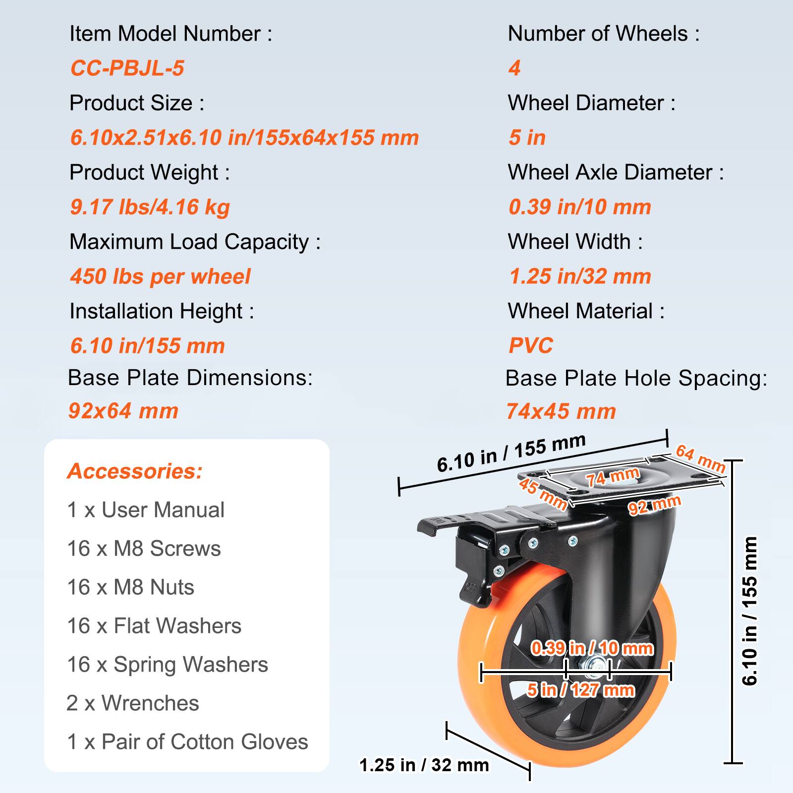 Item Model Number: CC-PBJL-5  
Number of Wheels: 4  
Product Size: 6.10x2.51x6.10 in/155x64x155 mm  
Wheel Diameter: 5 in  
Wheel Axle Diameter: 0.39 in/10 mm  
Wheel Width: 1.25 in/32 mm  
Installation Height: 6.10 in/155 mm  
Wheel Material: PVC  
Base Plate Dimensions: 92x64 mm  
Base Plate Hole Spacing: 74x45 mm  
Product Weight: 9.17 lbs/4.16 kg  
Maximum Load Capacity: 450 lbs per wheel  

Accessories:  
1 x User Manual  
16 x M8 Screws  
16 x M8 Nuts  
16 x Flat Washers  
16 x Spring Washers  
2 x Wrenches  
1 x Pair of Cotton Gloves