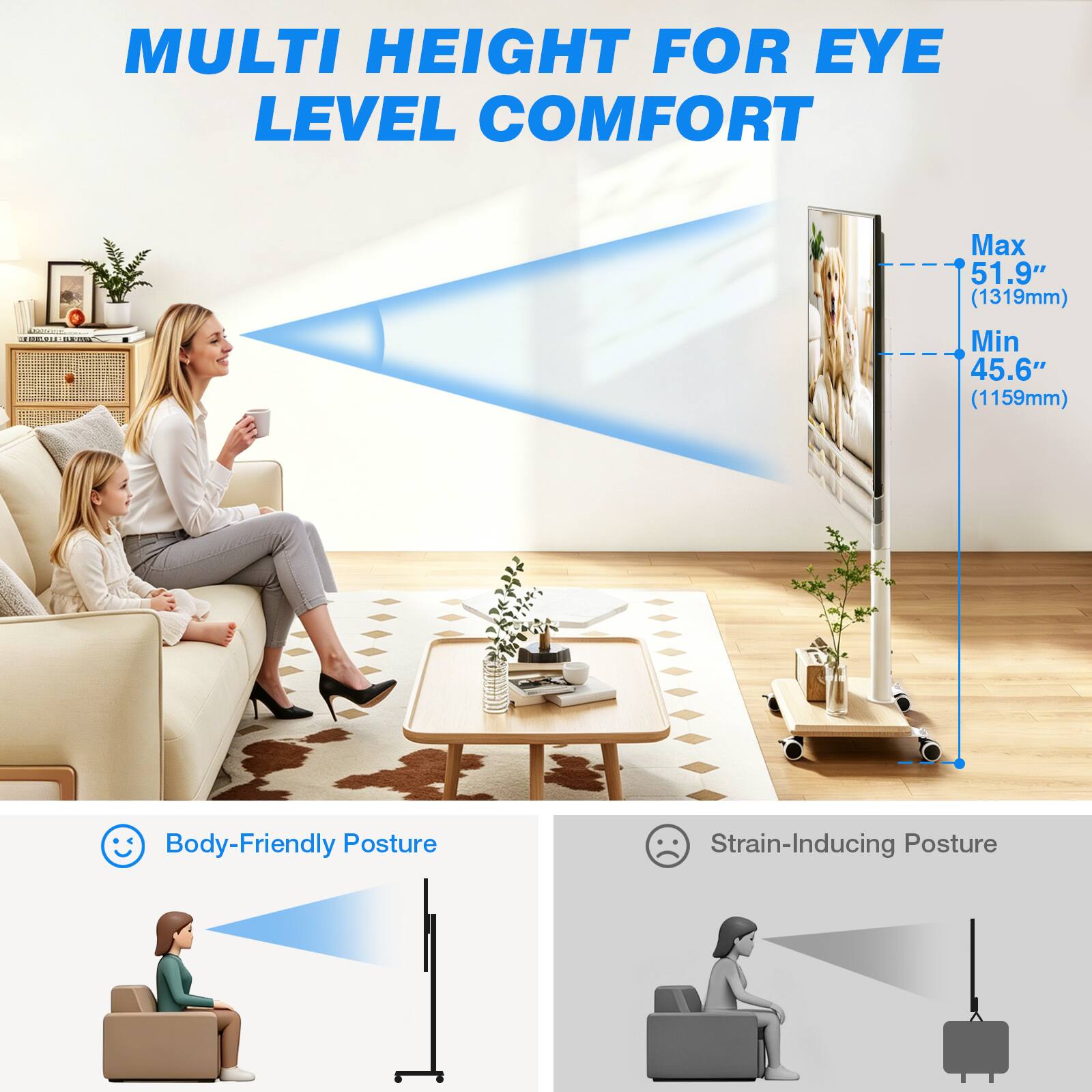 MULTI HEIGHT FOR EYE LEVEL COMFORT

Max 51.9" (1319mm) Min 45.6" (1159mm)

Body-Friendly Posture
Strain-Inducing Posture
