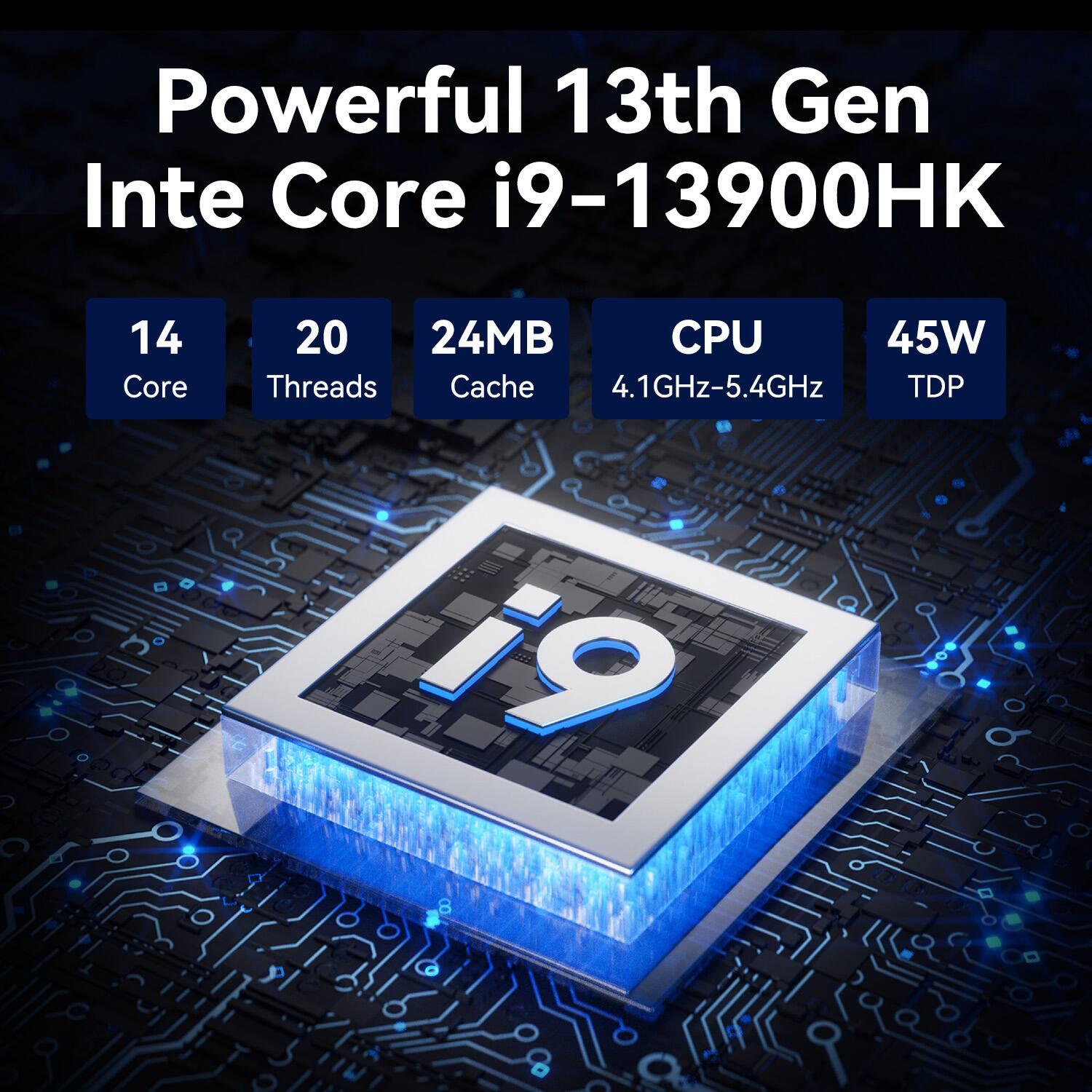 Powerful 13th Gen Intel Core i9-13900HK  
14 Core  
20 Threads  
24MB Cache  
CPU  
4.1GHz-5.4GHz  
45W TDP