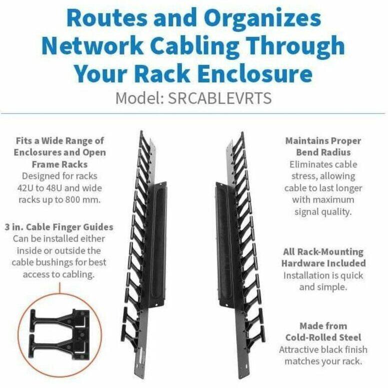 Routes and Organizes Network Cabling Through Your Rack Enclosure  
Model: SRCABLEVRTS  

Fits a Wide Range of Enclosures and Open Frame Racks  
Designed for racks 42U to 48U and wide racks up to 800 mm.  

3 in. Cable Finger Guides  
Can be installed either inside or outside the cable bushings for best access to cabling.  

Maintains Proper Bend Radius  
Eliminates cable stress, allowing cable to last longer with maximum signal quality.  

All Rack-Mounting Hardware Included  
Installation is quick and simple.  

Made from Cold-Rolled Steel  
Attractive black finish matches your rack.