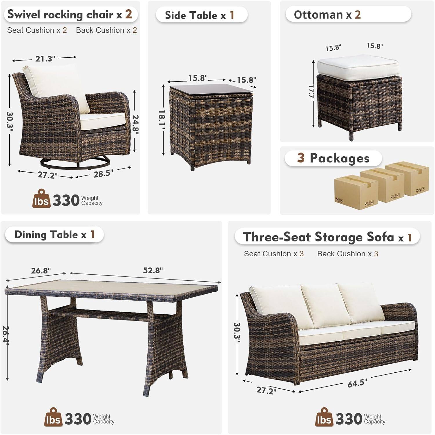 Swivel rocking chair x 2  
Seat Cushion x 2  
Back Cushion x 2  
Dimensions: 21.3" x 15.8" x 30.3"  
Weight Capacity: 330 lbs  

Side Table x 1  
Dimensions: 15.8" x 15.8" x 18.1"  

Ottoman x 2  
Dimensions: 15.8" x 15.8" x 17.7"  

Dining Table x 1  
Dimensions: 26.8" x 52.8" x 26.4"  
Weight Capacity: 330 lbs  

Three-Seat Storage Sofa x 1  
Seat Cushion x 3  
Back Cushion x 3  
Dimensions: 30.3" x 64.5" x 27.2"  
Weight Capacity: 330 lbs  

3 Packages