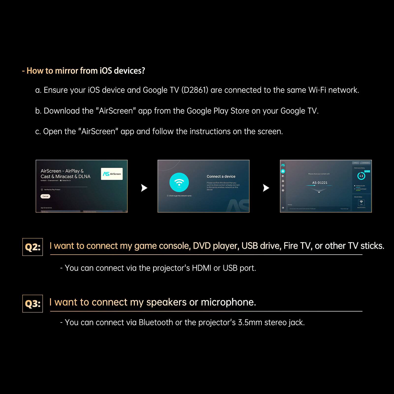 - How to mirror from iOS devices?
  a. Ensure your iOS device and Google TV (D2861) are connected to the same Wi-Fi network.
  b. Download the "AirScreen" app from the Google Play Store on your Google TV.
  c. Open the "AirScreen" app and follow the instructions on the screen.

Q2: I want to connect my game console, DVD player, USB drive, Fire TV, or other TV sticks.
- You can connect via the projector's HDMI or USB port.

Q3: I want to connect my speakers or microphone.
- You can connect via Bluetooth or the projector's 3.5mm stereo jack.