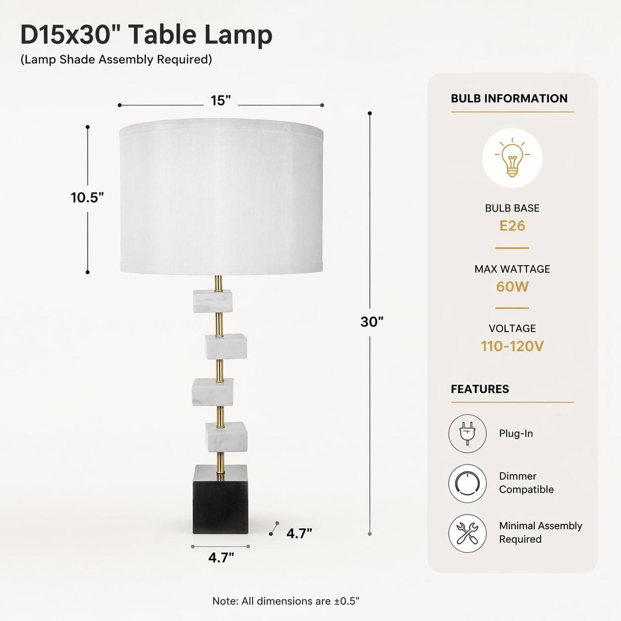 D15x30" Table Lamp (Lamp Shade Assembly Required)

15"
10.5"
30"
4.7"
4.7"

BULB INFORMATION
BULB BASE E26
MAX WATTAGE 60W
VOLTAGE 110-120V

FEATURES
Plug-In
Dimmer Compatible
Minimal Assembly Required

Note: All dimensions are +0.5"