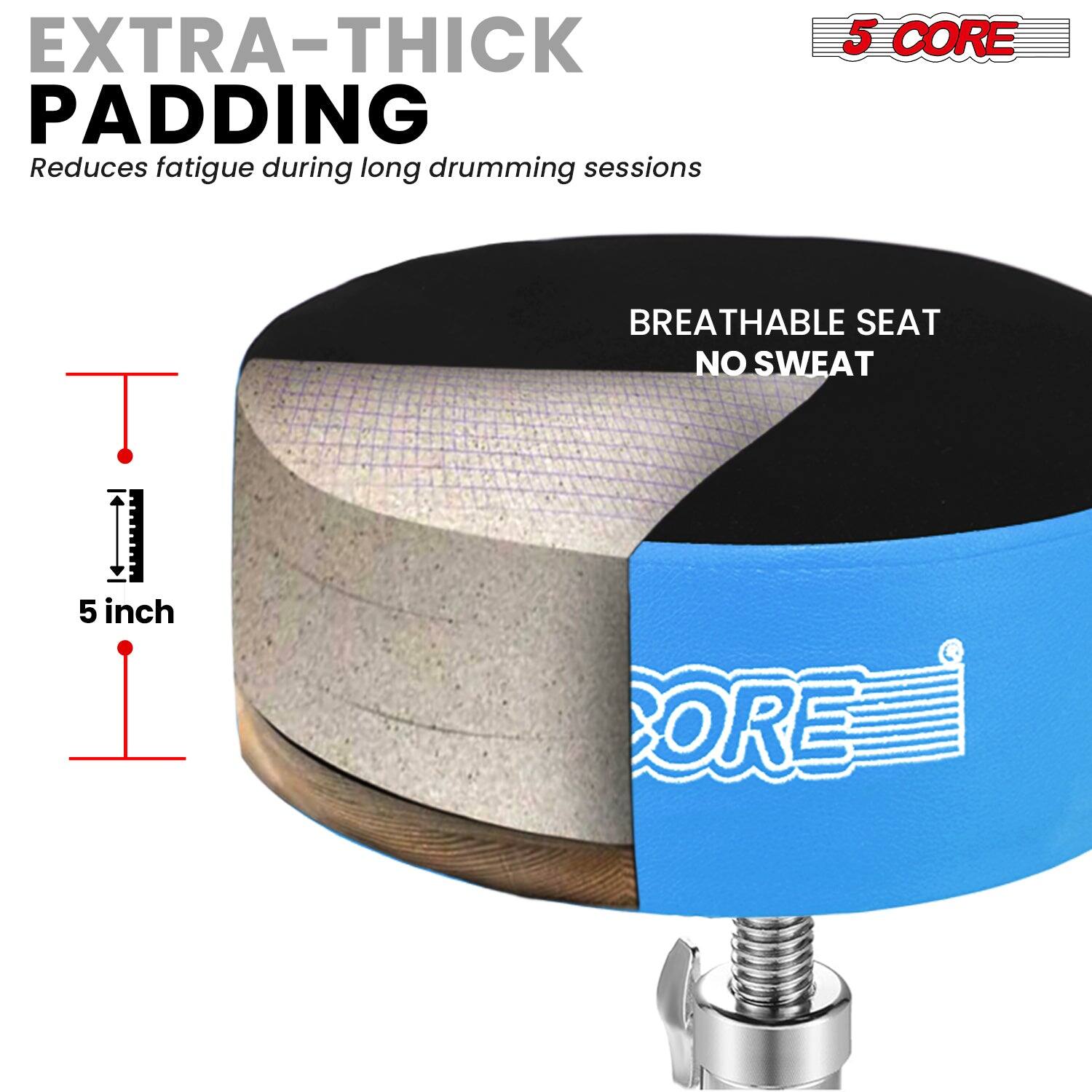 EXTRA-THICK PADDING  
Reduces fatigue during long drumming sessions  

5 CORE  
BREATHABLE SEAT  
NO SWEAT  

5 inch
