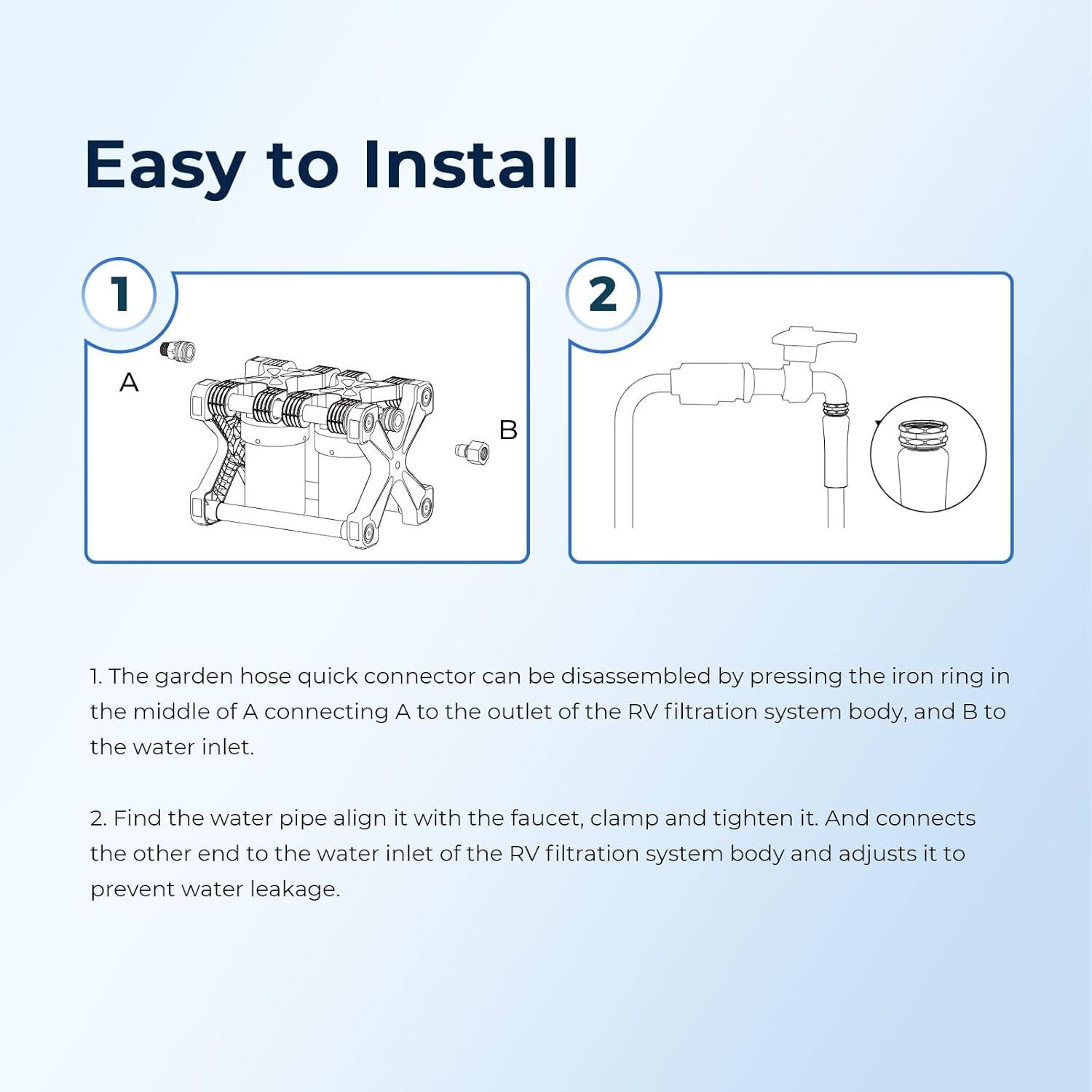 Easy to Install

1. The garden hose quick connector can be disassembled by pressing the iron ring in the middle of A connecting A to the outlet of the RV filtration system body, and B to the water inlet.

2. Find the water pipe, align it with the faucet, clamp and tighten it. And connect the other end to the water inlet of the RV filtration system body and adjust it to prevent water leakage.