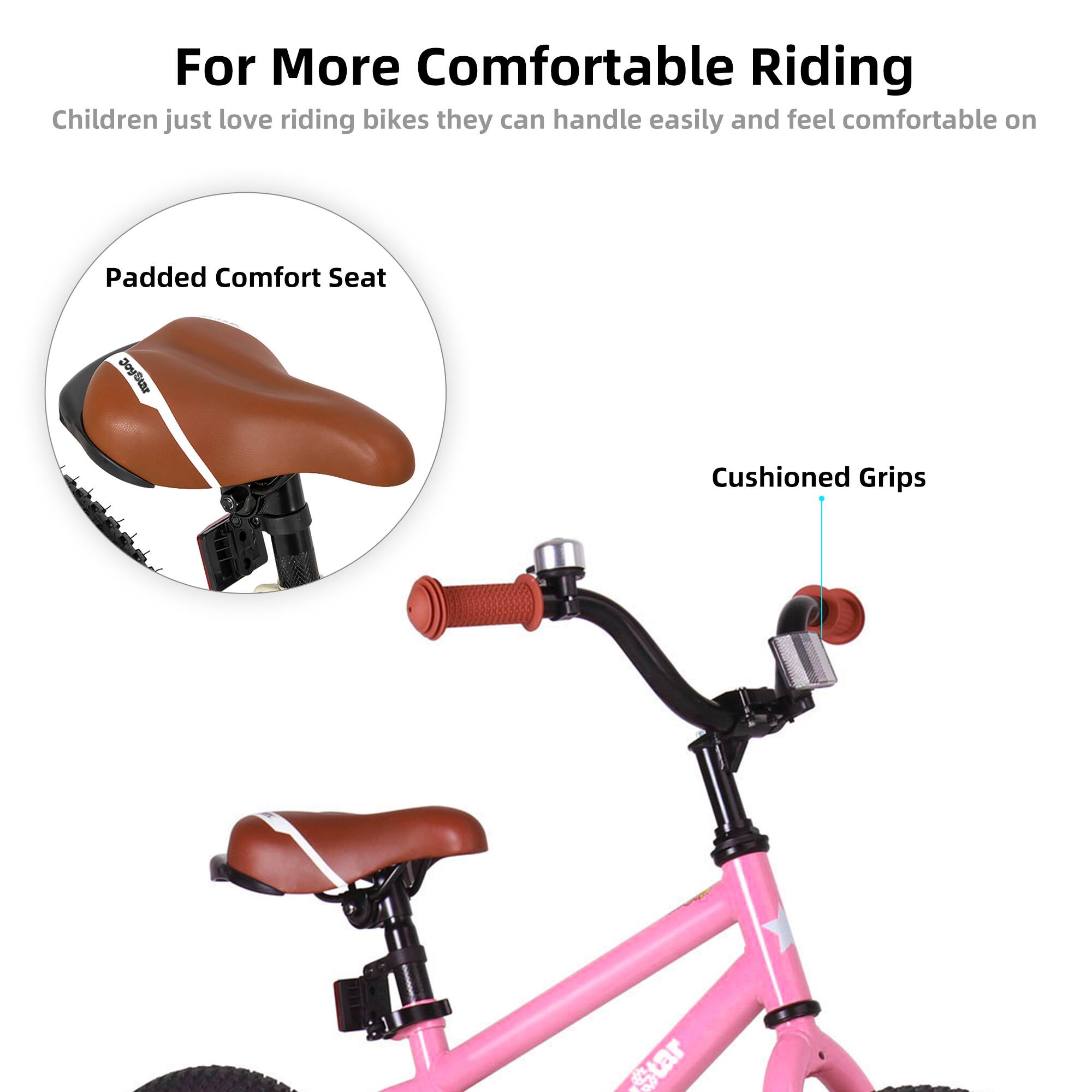 For More Comfortable Riding  
Children just love riding bikes they can handle easily and feel comfortable on  

Padded Comfort Seat  
Cushioned Grips