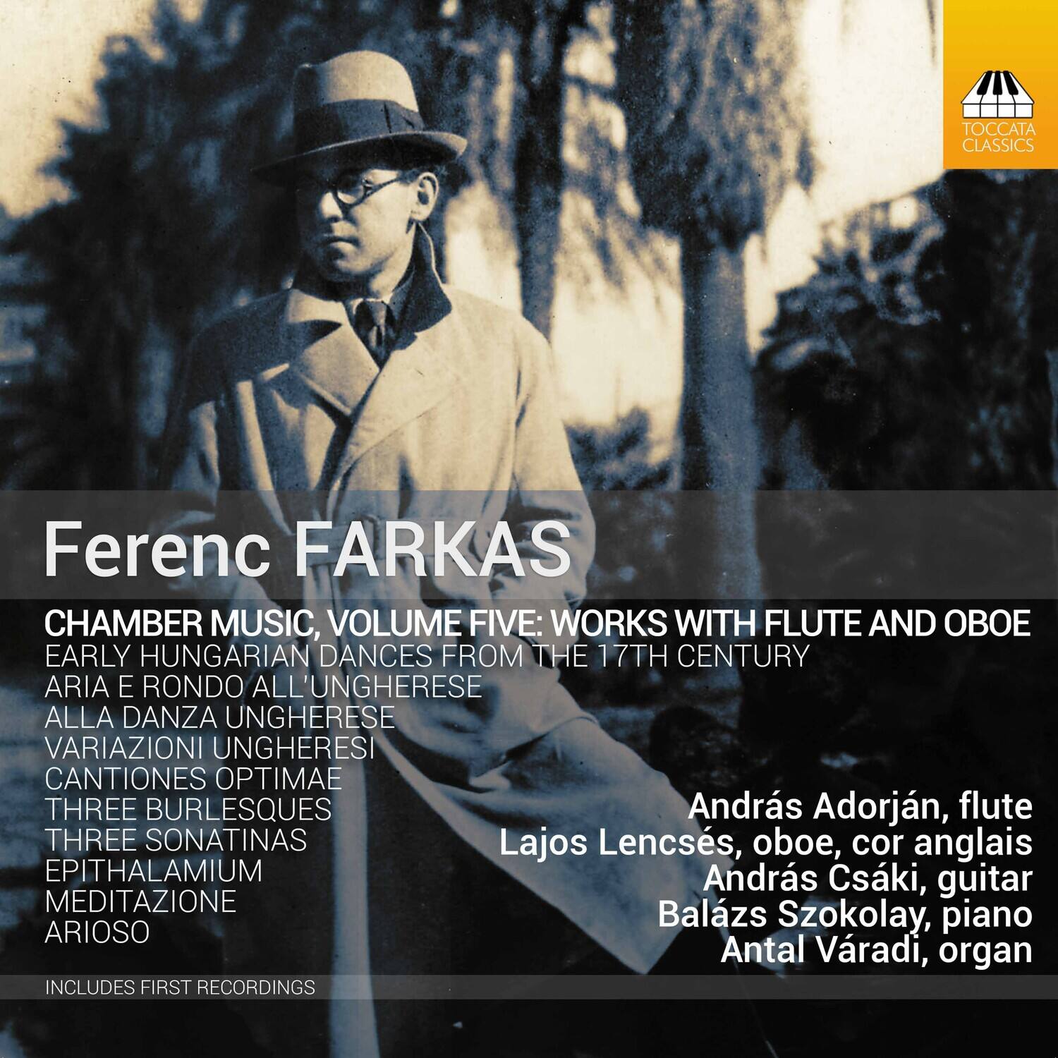 Ferenc FARKAS

CHAMBER MUSIC, VOLUME FIVE: WORKS WITH FLUTE AND OBOE  
EARLY HUNGARIAN DANCES FROM THE 17TH CENTURY  
ARIA E RONDO ALL'UNGHERESE  
ALLA DANZA UNGHERESE  
VARIATIONI UNGHERESE  
CANTIONES OPTIMAE  
THREE BURLESQUES  
THREE SONATINAS  
EPITHALAMIVM  
MEDITAZIONE  
ARIOSO  

INCLUDES FIRST RECORDINGS  

András Adorján, flute  
Lajos Lencsés, oboe, cor anglais  
András Csáki, guitar  
Balázs Szokolay, piano  
Antal Várdi, organ  

TOCCATA CLASSICS