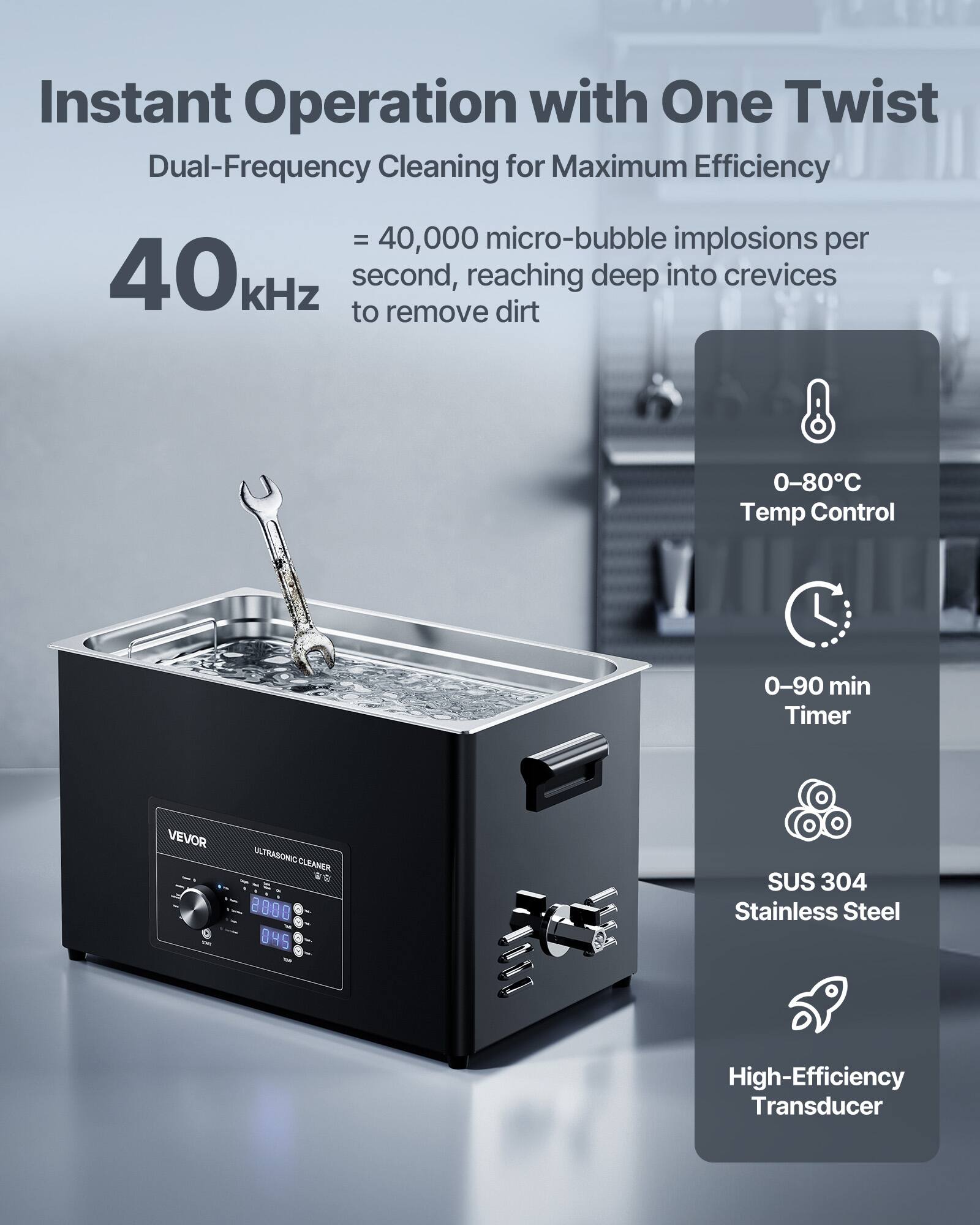 Instant Operation with One Twist  
Dual-Frequency Cleaning for Maximum Efficiency  
= 40,000 micro-bubble implosions per 40kHz second, reaching deep into crevices to remove dirt  

0-80°C Temp Control  
0-90 min Timer  
VEVOR  
ULTRASONIC CLEANER  
SUS 304 Stainless Steel  
High-Efficiency Transducer