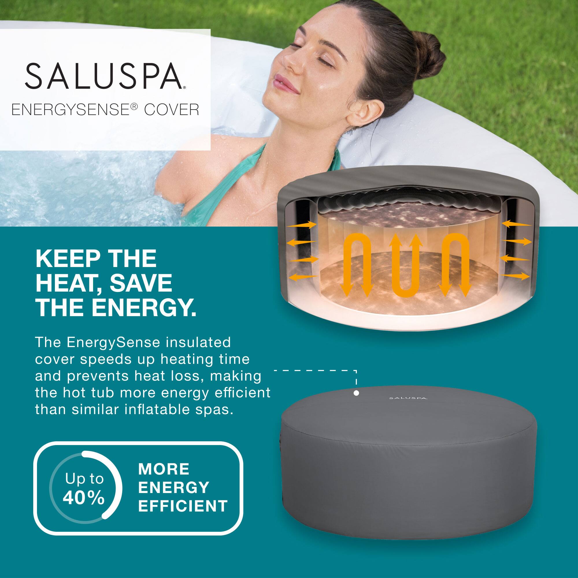 SALUSPA  
ENERGYSENSE® COVER

KEEP THE HEAT, SAVE THE ENERGY.

The EnergySense insulated cover speeds up heating time and prevents heat loss, making the hot tub more energy efficient than similar inflatable spas.

Up to 40% MORE ENERGY EFFICIENT