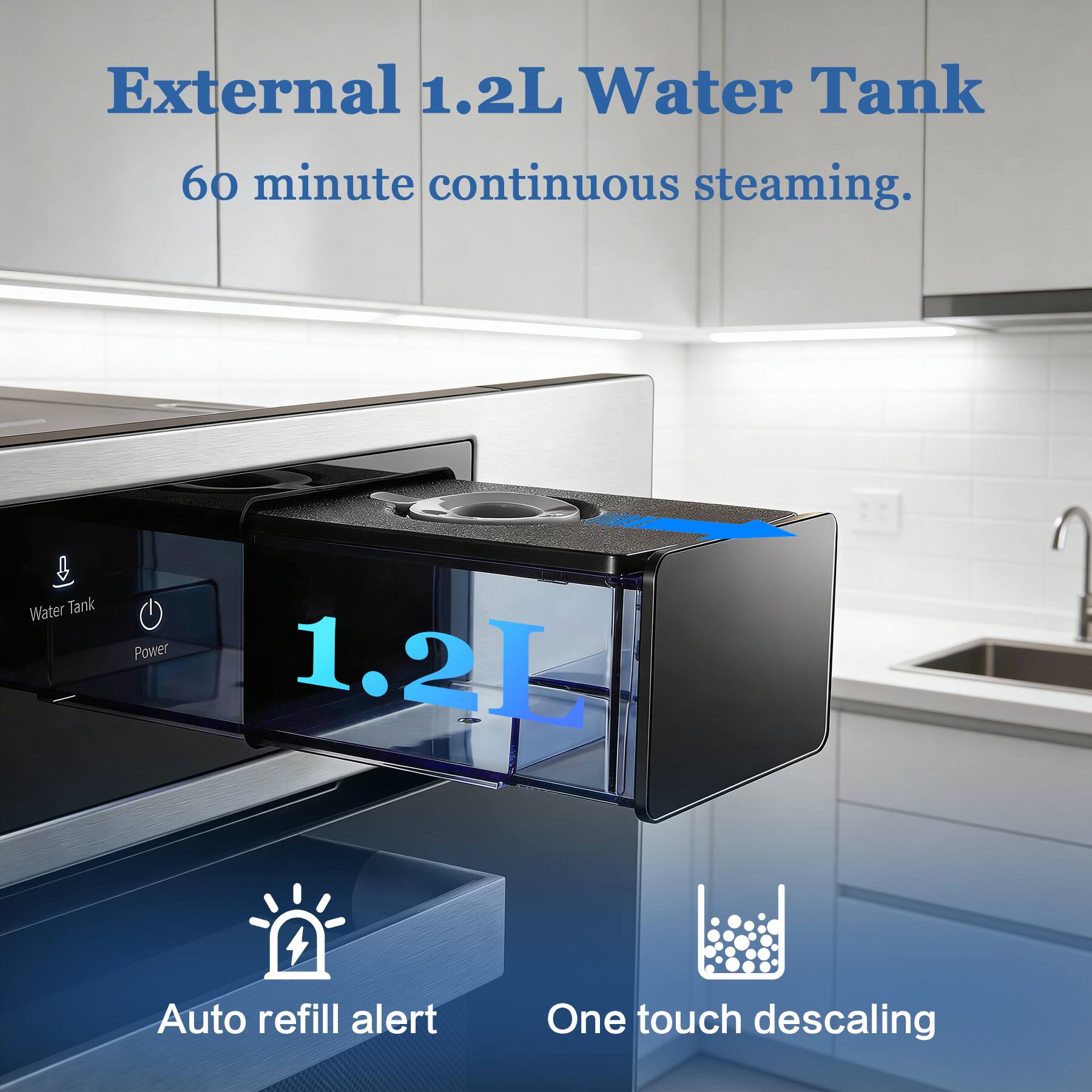External 1.2L Water Tank  
60 minute continuous steaming.  

Water Tank Power 1.2L  
Auto refill alert  
One touch descaling