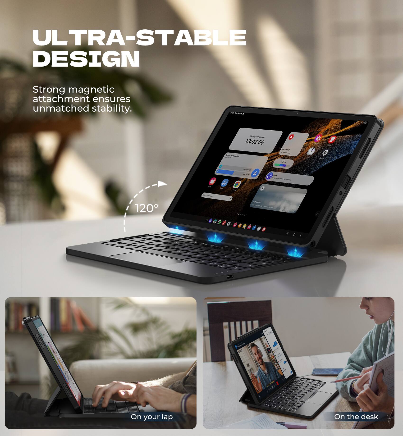 ULTRA-STABLE DESIGN  
Strong magnetic attachment ensures unmatched stability.  

120°  

On your lap  
On the desk