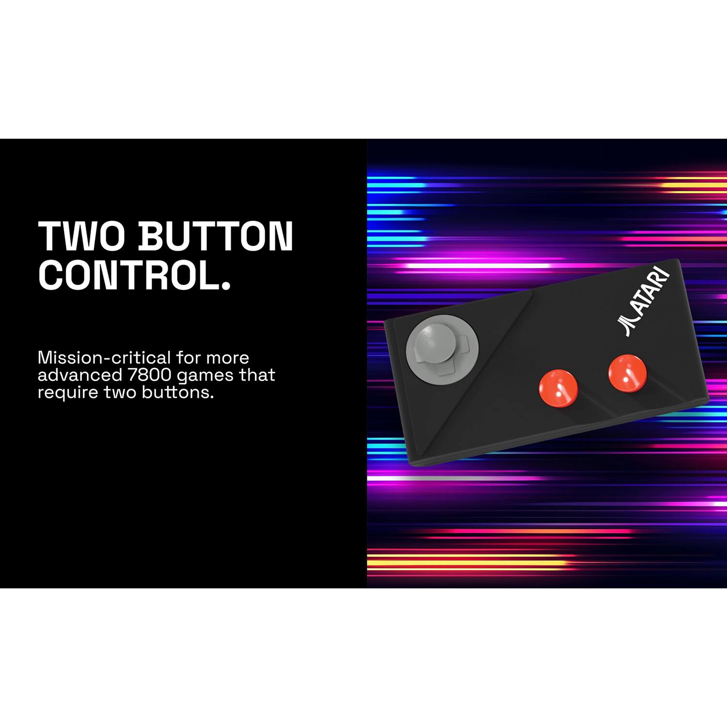 TWO BUTTON CONTROL.

Mission-critical for more advanced 7800 games that require two buttons.
