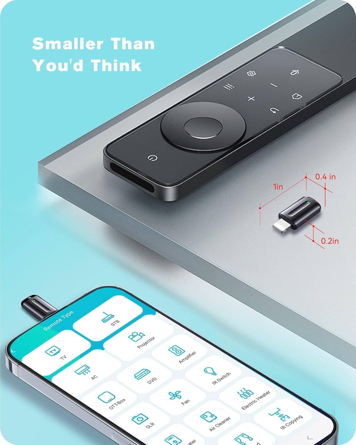 Smaller Than You'd Think

1in 0.4in 0.2in

Remote Type: TV, AC, STB, Projector, DVD, OTT-Box, Amplifier, IR Switch, Fan, Electric Heater, Air Cleaner, IR Copying, SLR, Water Heater