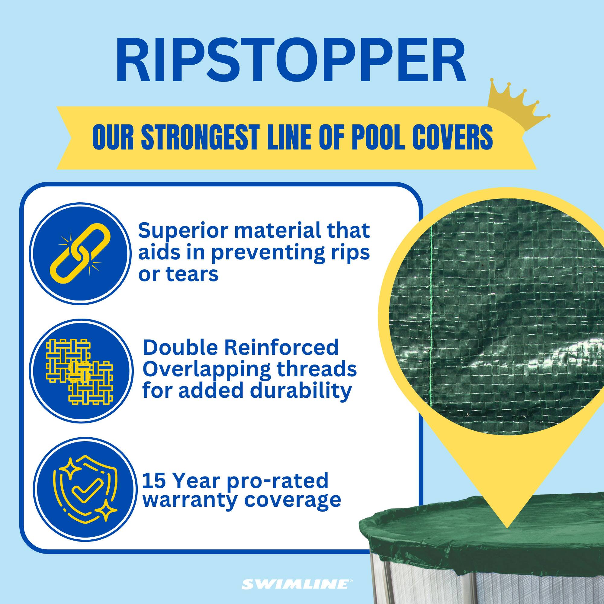 RIPSTOPPER  
OUR STRONGEST LINE OF POOL COVERS  

Superior material that aids in preventing rips or tears  
Double Reinforced Overlapping threads for added durability  
15 Year pro-rated warranty coverage  

SWIMLINE