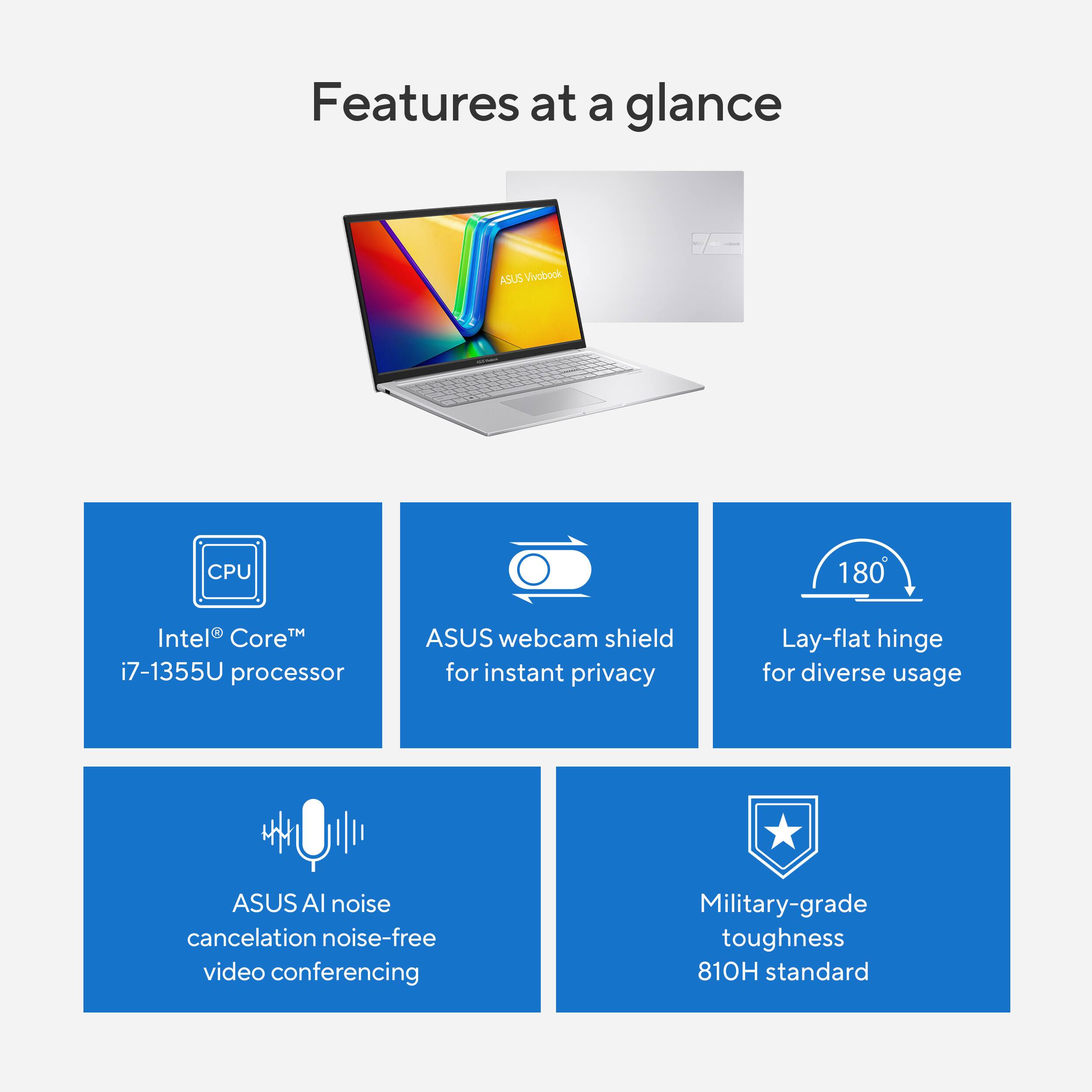 Features at a Glance:

1. CPU: 180 Intel Core i7-1355U processor
2. ASUS webcam shield for instant privacy
3. Lay-flat hinge for diverse usage
4. ASUS noise cancelation for noise-free video conferencing
5. Military-grade toughness
6. 810H standard

These features make the ASUS Vivobook laptop a versatile and reliable choice for various users.