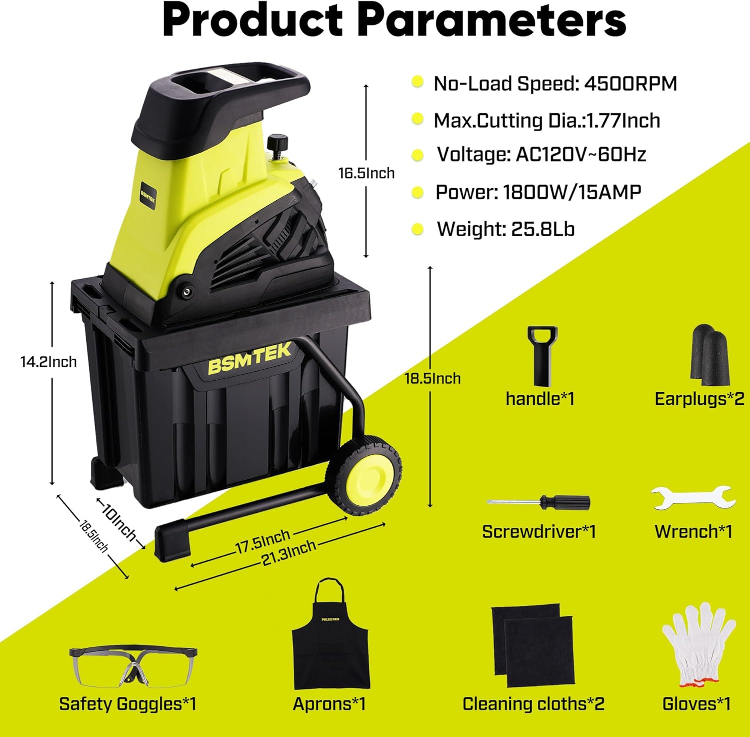 Product Parameters

- No-Load Speed: 4500RPM
- Max. Cutting Dia.: 1.77 Inch
- Voltage: AC120V-60Hz
- Power: 1800W/15AMP
- Weight: 25.8 Lb

Dimensions:
- 16.5 Inch
- 14.2 Inch
- 18.5 Inch
- 10 Inch
- 17.5 Inch
- 21.3 Inch

Included Accessories:
- Handle*1
- Earplugs*2
- Screwdriver*1
- Wrench*1
- Safety Goggles*1
- Aprons*1
- Cleaning cloths*2
- Gloves*1
