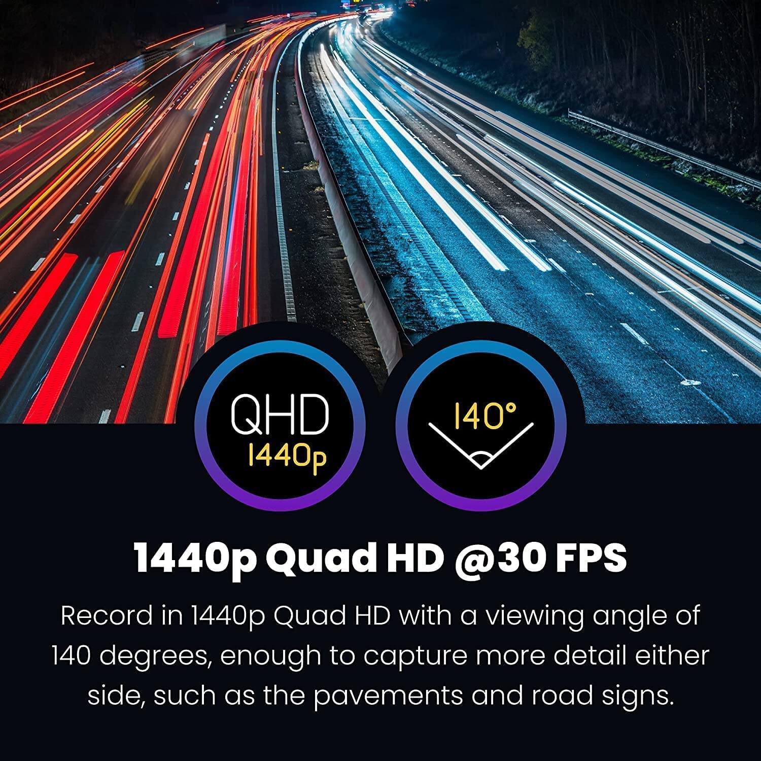 QHD 1440p  
1440p Quad HD @30 FPS  

1440p Quad HD with a viewing angle of 140 degrees, enough to capture more detail either side, such as the pavements and road signs.