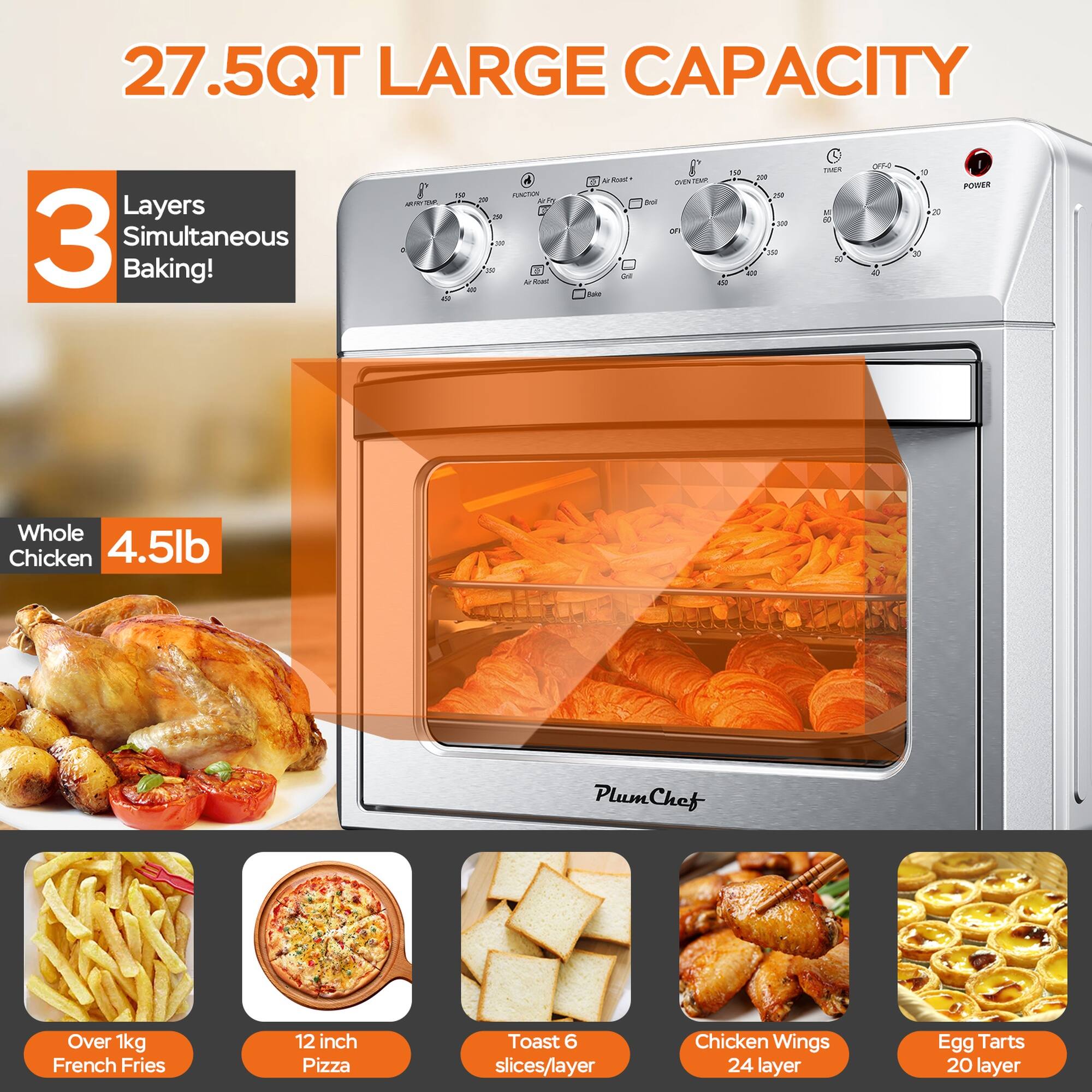 27.5QT LARGE CAPACITY

3 Layers Simultaneous Baking!

Whole Chicken 4.5lb

Over 1kg French Fries

12 inch Pizza

Toast 6 slices/layer

Chicken Wings 24 layer

Egg Tarts 20 layer