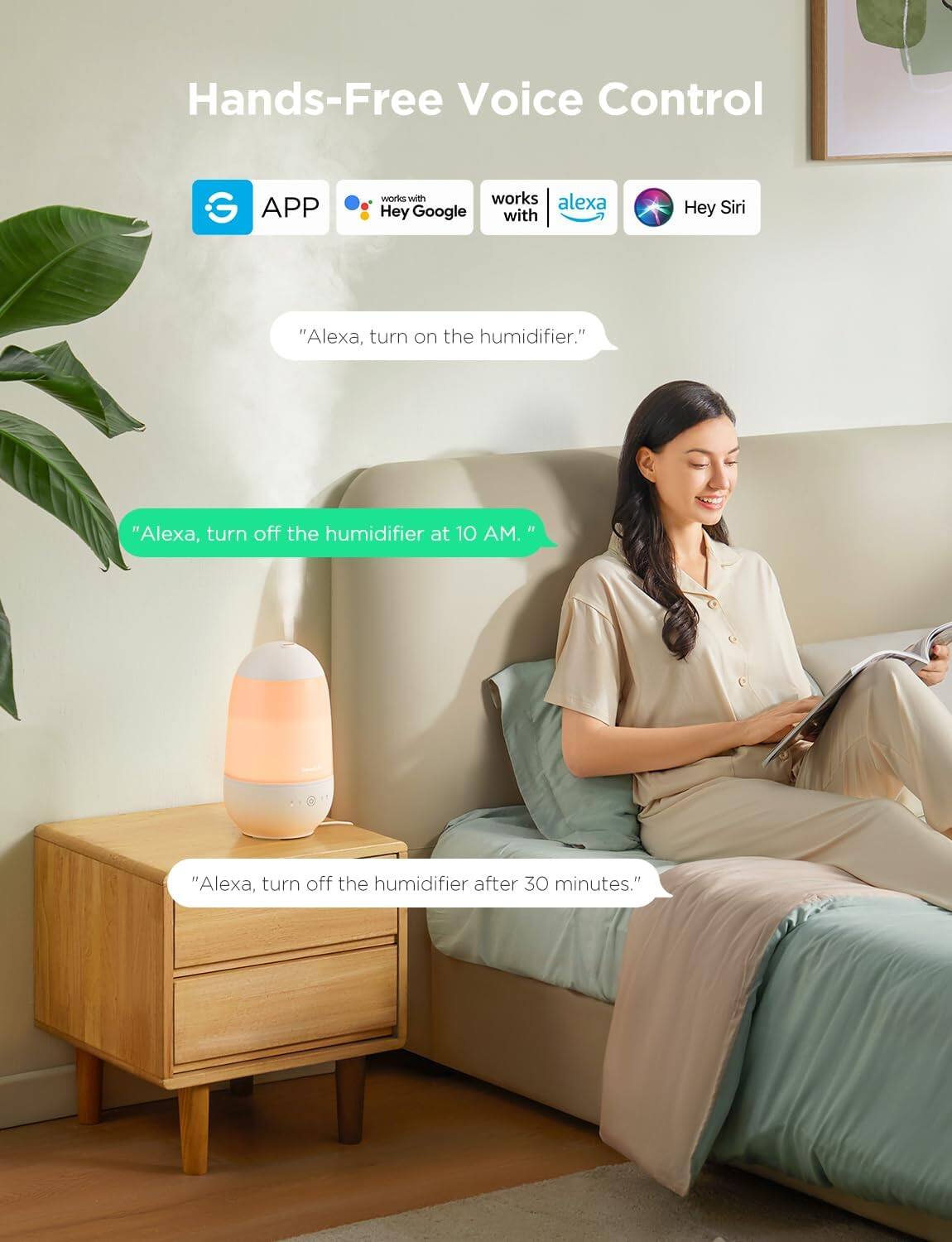 Hands-Free Voice Control

- APP
- works with Hey Google
- works with Alexa
- Hey Siri

"Alexa, turn on the humidifier."

"Alexa, turn off the humidifier at 10 AM."

"Alexa, turn off the humidifier after 30 minutes."