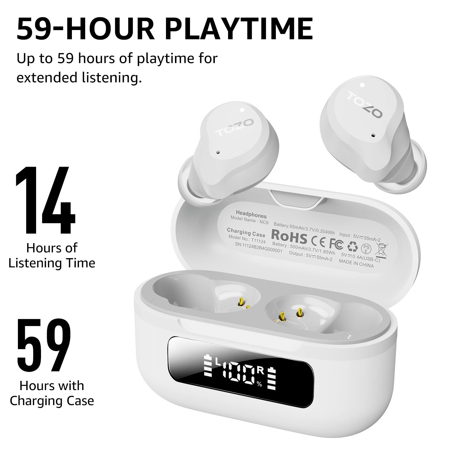 59-HOUR PLAYTIME  
Up to 59 hours of playtime for extended listening.

14 Hours of Listening Time

59 Hours with Charging Case

Headphones  
Model Name: NC9  
Battery: 55mAh/3.7V/204Wh

Charging Case  
Model No.: T11124  
Battery: 500mAh/3.7V/1.85Wh  
Input: 5V=0.4A(USB-C)  
Output: 5V=55mA-2  
SN: 11124B2840000001  
RoHS CE FCC  
MADE IN CHINA