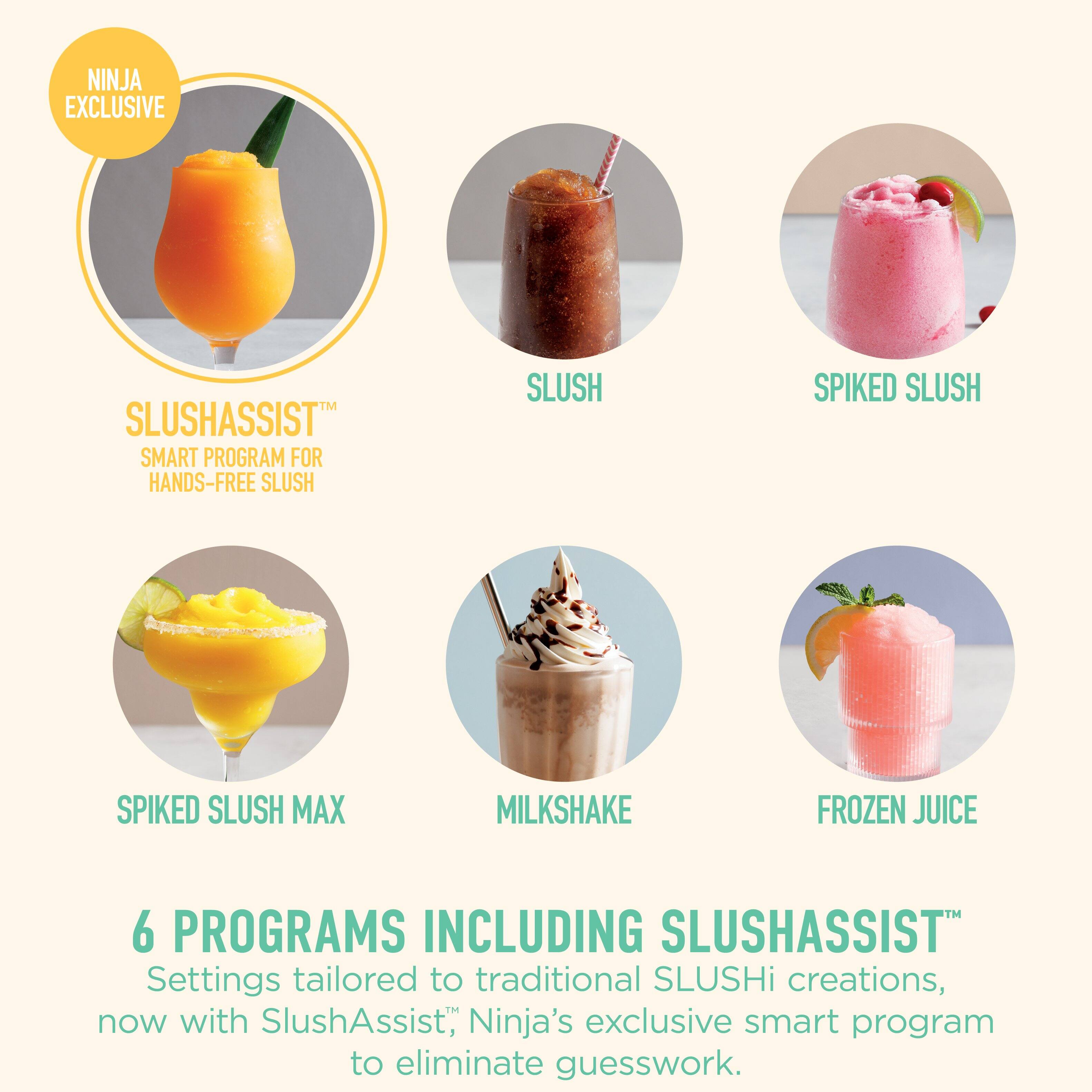 NINJA EXCLUSIVE SLUSHASSIST SMART PROGRAM FOR HANDS-FREE SLUSH

SLUSHASSIST™
SMART PROGRAM FOR HANDS-FREE SLUSH

SLUSH
SPIKED SLUSH
SPIKED SLUSH MAX
MILKSHAKE
FROZEN JUICE

6 PROGRAMS INCLUDING SLUSHASSIST™
Settings tailored to traditional SLUSHi creations, now with SlushAssist™, Ninja's exclusive smart program to eliminate guesswork.