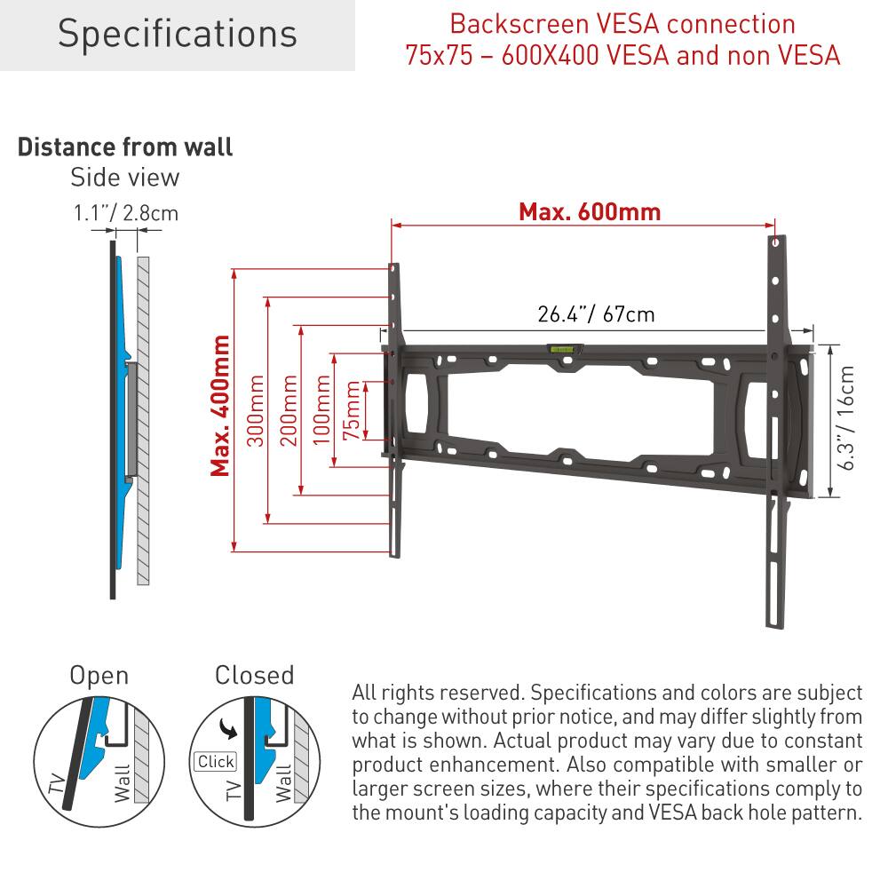 Specifications

Backscreen VESA connection  
75x75 - 600X400 VESA and non VESA

Distance from wall  
Side view  
1.1" / 2.8cm  
Max. 600mm  
Max. 300mm  
Max. 200mm  
Max. 100mm  
Max. 75mm  
26.4" / 67cm  
6.3" / 16cm

Open  
Closed

All rights reserved. Specifications and colors are subject to change without prior notice, and may differ slightly from what is shown. Actual product may vary due to constant product enhancement. Also compatible with smaller or larger screen sizes, where their specifications comply to the mount's loading capacity and VESA back hole pattern.