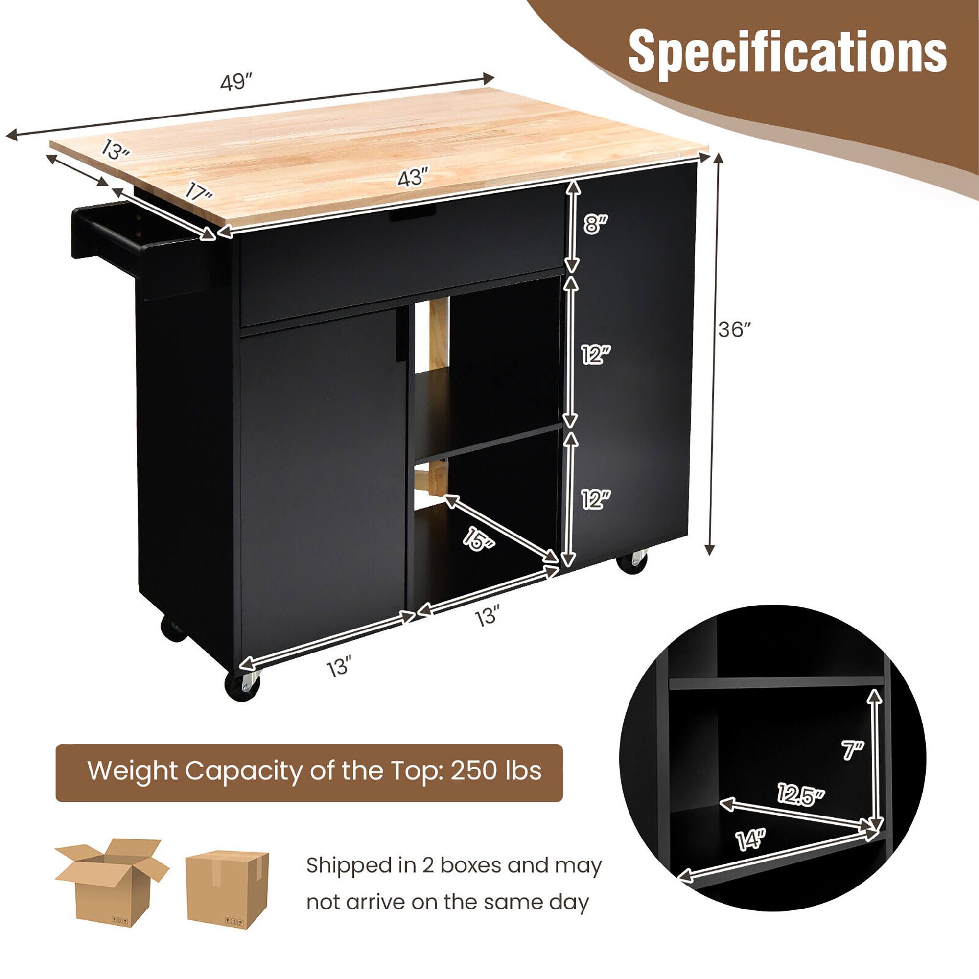 **Specifications**

- **Top Surface:**
  - Length: 49"
  - Width: 43"
  - Depth: 17"
  - Height: 13"

- **Cabinet:**
  - Height: 36"
  - Width: 13"
  - Depth: 13"
  - Drawer Height: 8"
  - Shelf Height: 12"
  - Shelf Depth: 15"

- **Shelf Dimensions (Inset):**
  - Width: 12.5"
  - Depth: 14"
  - Height: 7"

- **Weight Capacity of the Top:** 250 lbs

- **Shipping:** Shipped in 2 boxes and may not arrive on the same day