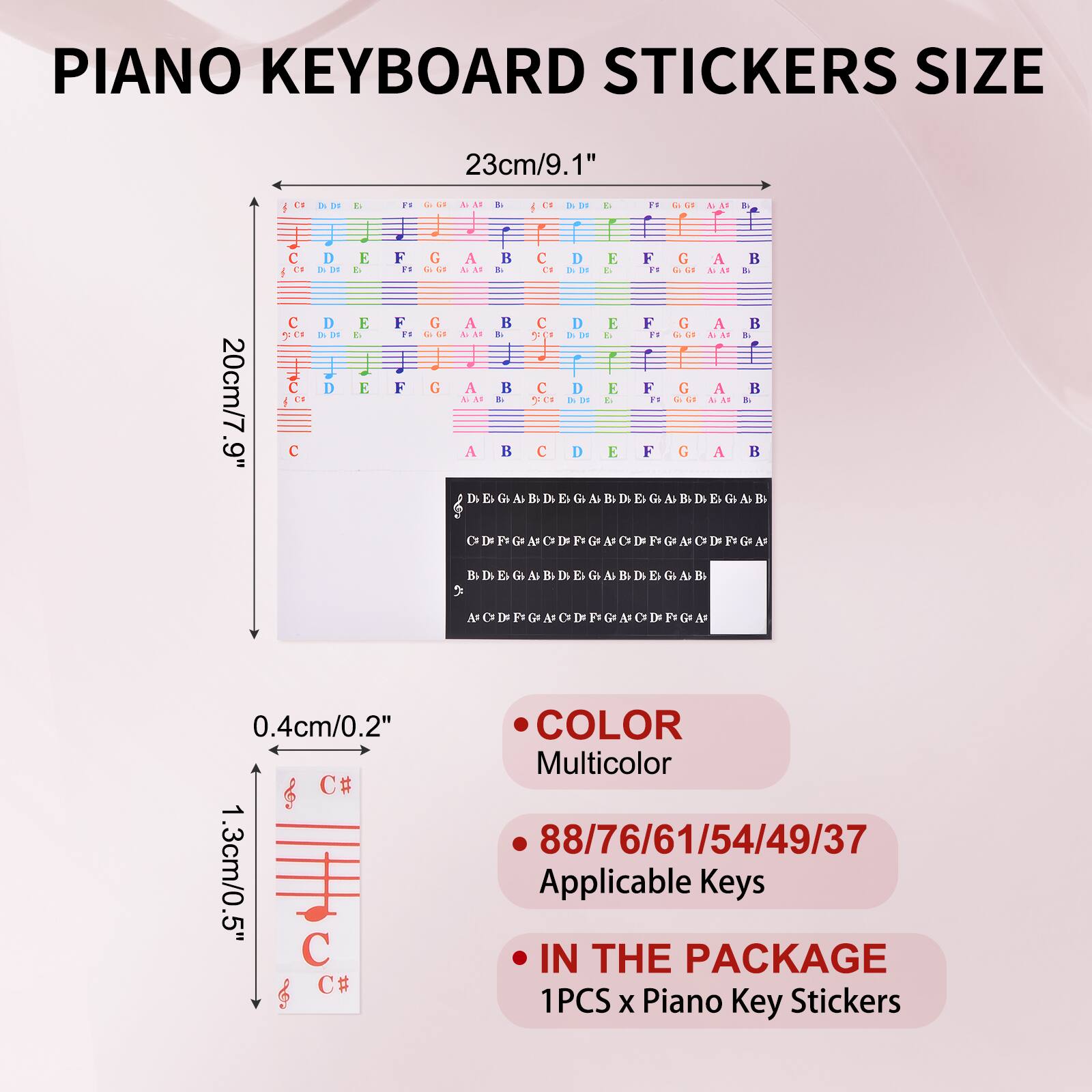 PIANO KEYBOARD STICKERS SIZE

23cm/9.1"  
20cm/7.9"  
0.4cm/0.2"  
1.3cm/0.5"

COLOR  
Multicolor

88/76/61/54/49/37 Applicable Keys

IN THE PACKAGE  
1PCS x Piano Key Stickers