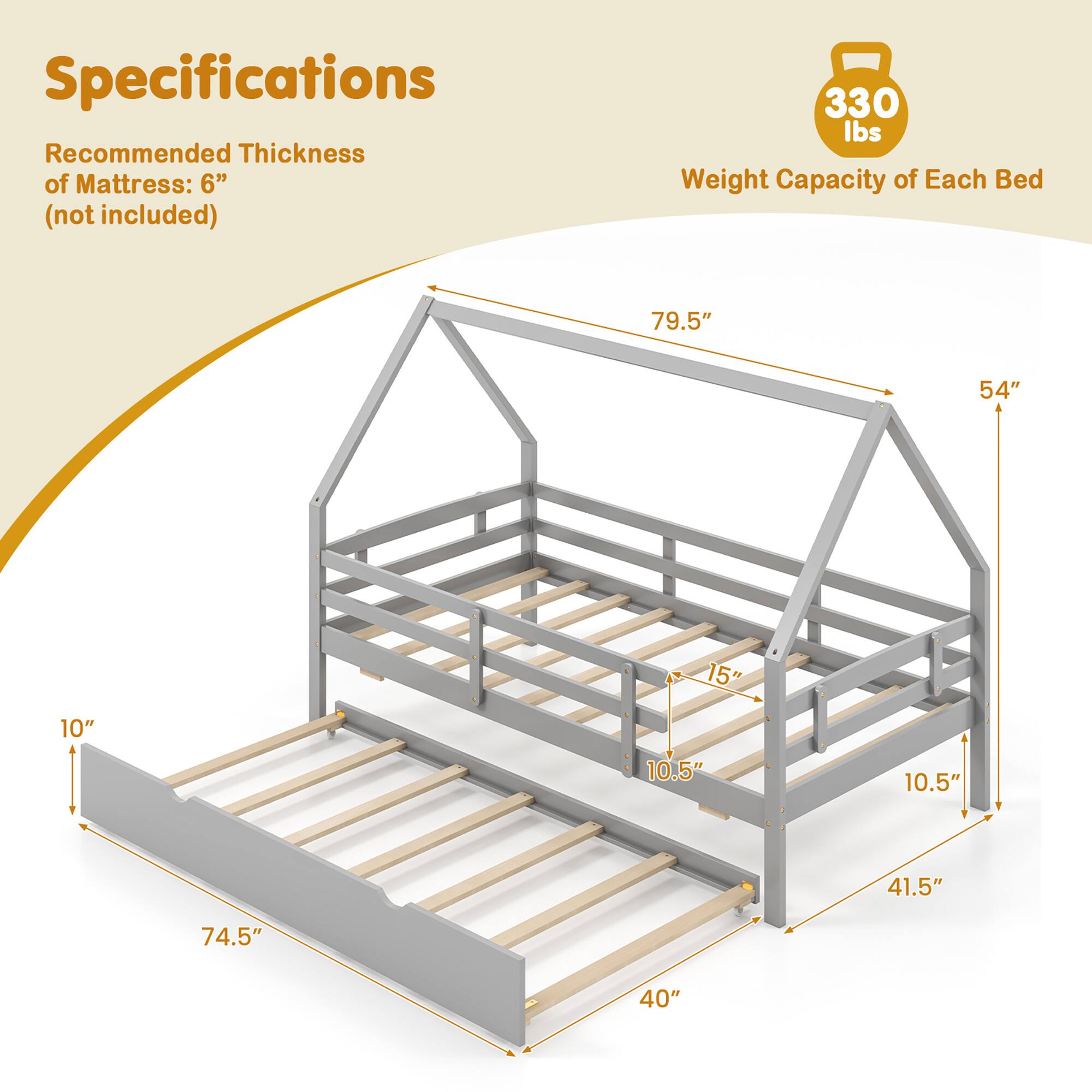 Specifications

Recommended Thickness of Mattress: 6" (not included)

Weight Capacity of Each Bed: 330 lbs

Dimensions:
- 79.5" (length)
- 54" (width)
- 15" (height)
- 10.5" (side rail height)
- 10.5" (side rail height)
- 41.5" (height)
- 74.5" (length)
- 40" (width)
- 10" (height)