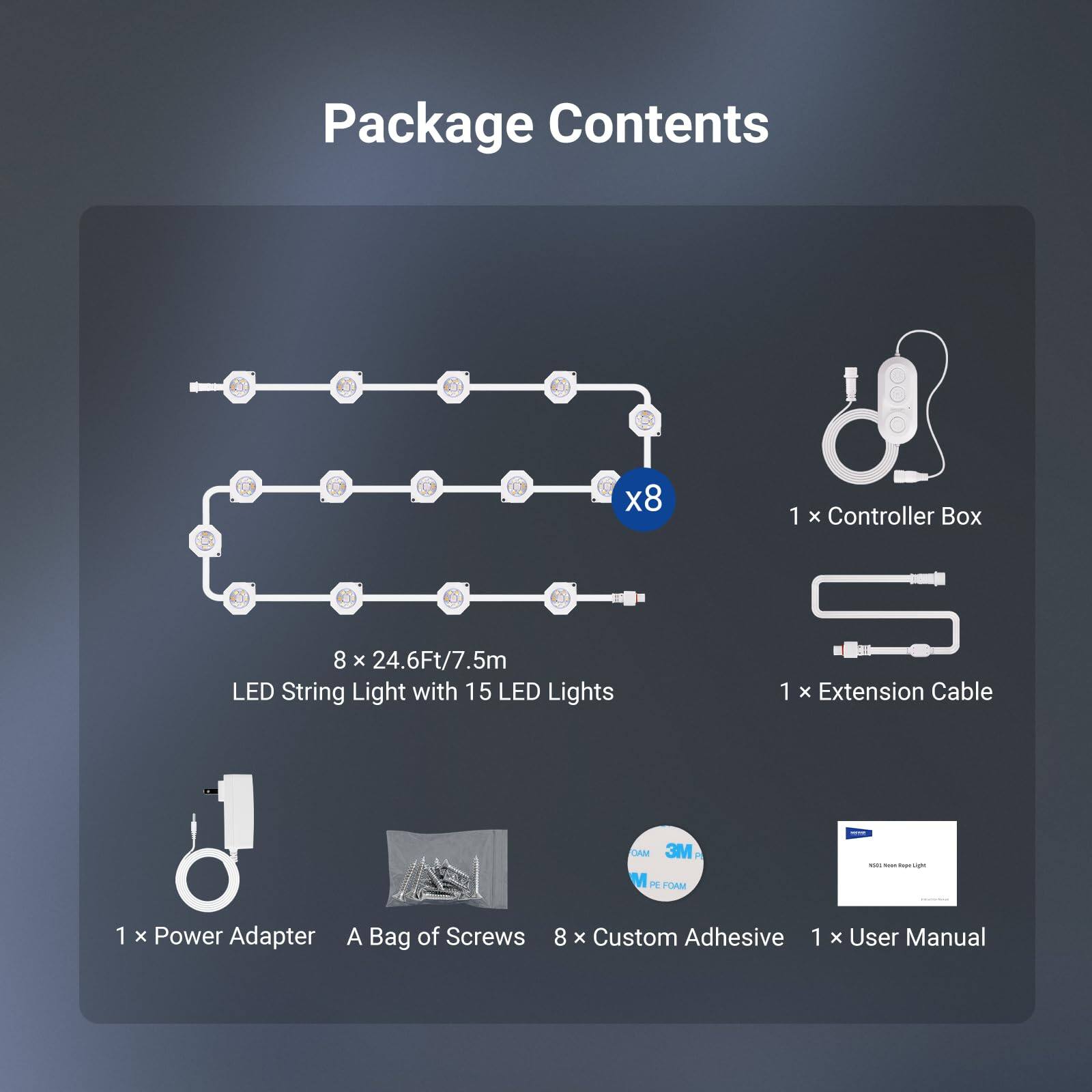 Package Contents

- 1 x Controller Box
- 8 x 24.6Ft/7.5m LED String Light with 15 LED Lights
- 1 x Extension Cable
- 1 x Power Adapter
- A Bag of Screws
- 8 x Custom Adhesive
- 1 x User Manual