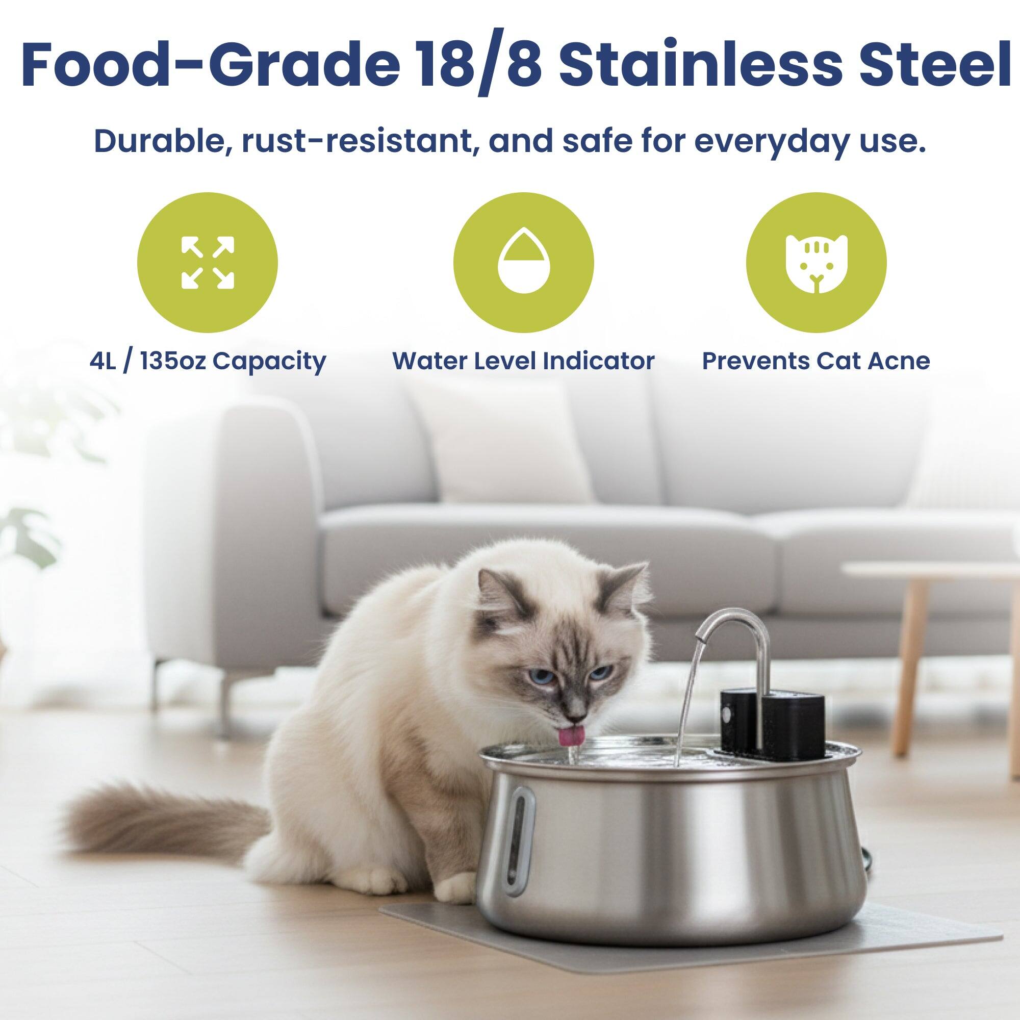 Food-Grade 18/8 Stainless Steel  
Durable, rust-resistant, and safe for everyday use.  
4L / 135oz Capacity  
Water Level Indicator Prevents Cat Acne