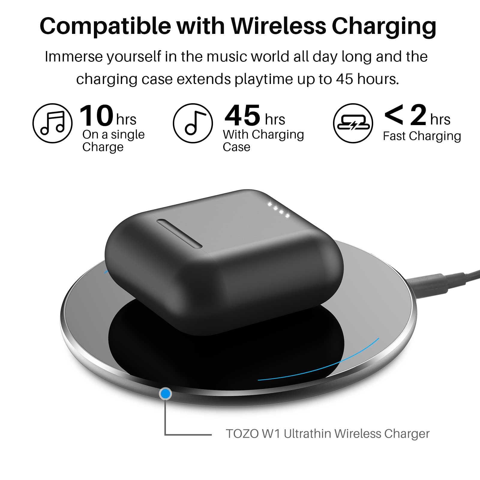 Compatible with Wireless Charging Immerse yourself in the music world all day long and the charging case extends playtime up to 45 hours. 10 hrs On a single Charge 45 hrs With Charging Case <2 hrs Fast Charging TOZO W1 Ultrathin Wireless Charger