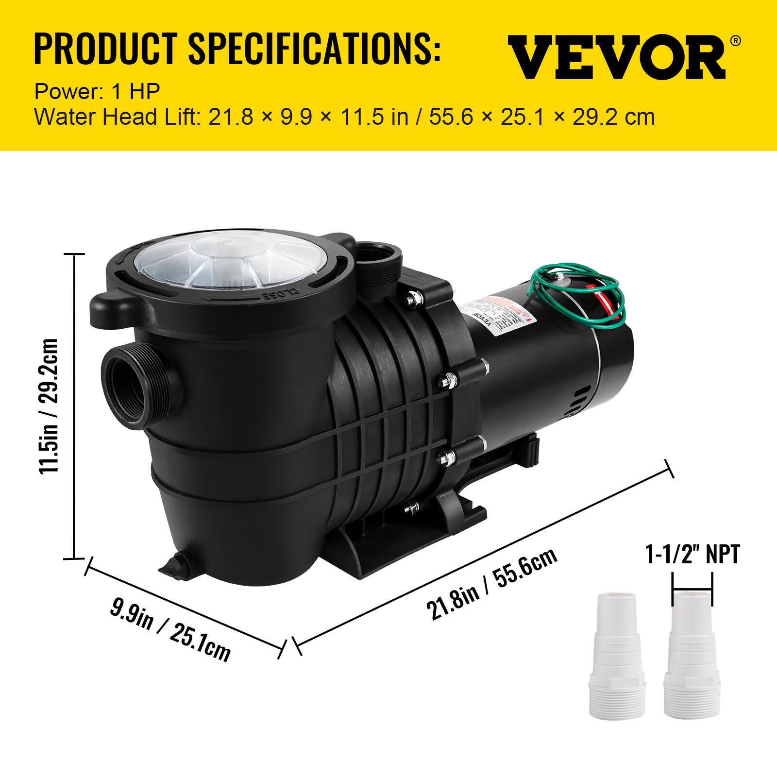 PRODUCT SPECIFICATIONS:  
VEVOR  
Power: 1 HP  
Water Head Lift: 21.8 x 9.9 x 11.5 in / 55.6 x 25.1 x 29.2 cm  
1-1/2" NPT