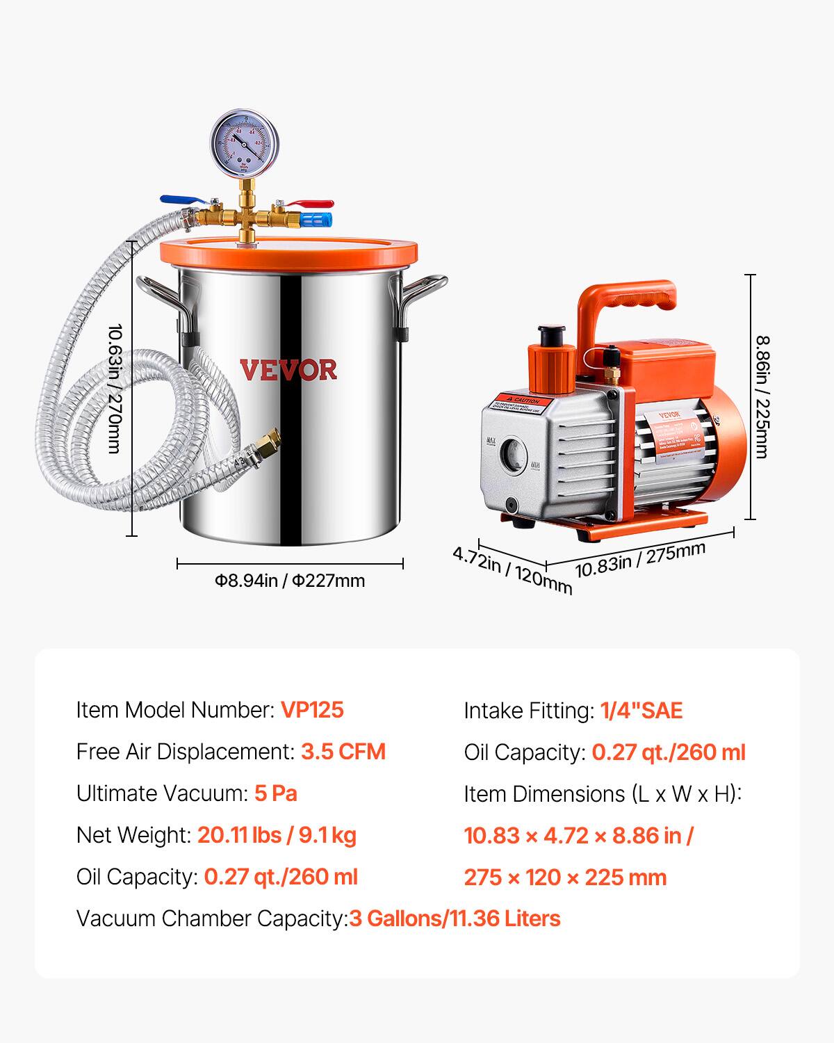 F 4 4 - A a 10.63in 270mm VEVOR  
CALTENE YEOE 8.86in 225mm  
8.94in 3.94in/227mm / 4.72in / 275mm  
I 10.83in 120mm  
Item Model Number: VP125  
Free Air Displacement: 3.5 CFM  
Ultimate Vacuum: 5 Pa  
Intake Fitting: 1/4" SAE  
Oil Capacity: 0.27 qt./260 ml  
Item Dimensions (L X W X H): 10.83 x 4.72 x 8.86 in / 275 x 120 x 225 mm  
Net Weight: 20.11 lbs 9.1 kg  
Oil Capacity: 0.27 qt./260 ml  
Vacuum Chamber Capacity: 3 Gallons/11.36 Liters